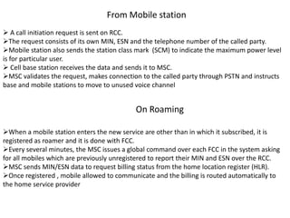 From Mobile station
 A call initiation request is sent on RCC.
The request consists of its own MIN, ESN and the telephone number of the called party.
Mobile station also sends the station class mark (SCM) to indicate the maximum power level
is for particular user.
 Cell base station receives the data and sends it to MSC.
MSC validates the request, makes connection to the called party through PSTN and instructs
base and mobile stations to move to unused voice channel
On Roaming
When a mobile station enters the new service are other than in which it subscribed, it is
registered as roamer and it is done with FCC.
Every several minutes, the MSC issues a global command over each FCC in the system asking
for all mobiles which are previously unregistered to report their MIN and ESN over the RCC.
MSC sends MIN/ESN data to request billing status from the home location register (HLR).
Once registered , mobile allowed to communicate and the billing is routed automatically to
the home service provider
 