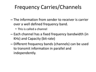 Frequency Carries/Channels
– The information from sender to receiver is carrier
over a well defined frequency band.
• This is called a channel
– Each channel has a fixed frequency bandwidth (in
KHz) and Capacity (bit-rate)
– Different frequency bands (channels) can be used
to transmit information in parallel and
independently.
 