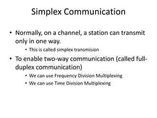 Simplex Communication
• Normally, on a channel, a station can transmit
only in one way.
• This is called simplex transmision
• To enable two-way communication (called full-
duplex communication)
• We can use Frequency Division Multiplexing
• We can use Time Division Multiplexing
 