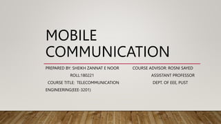 MOBILE
COMMUNICATION
PREPARED BY: SHEIKH ZANNAT E NOOR COURSE ADVISOR: ROSNI SAYED
ROLL:180221 ASSISTANT PROFESSOR
COURSE TITLE: TELECOMMUNICATION DEPT. OF EEE, PUST
ENGINEERING(EEE-3201)
 