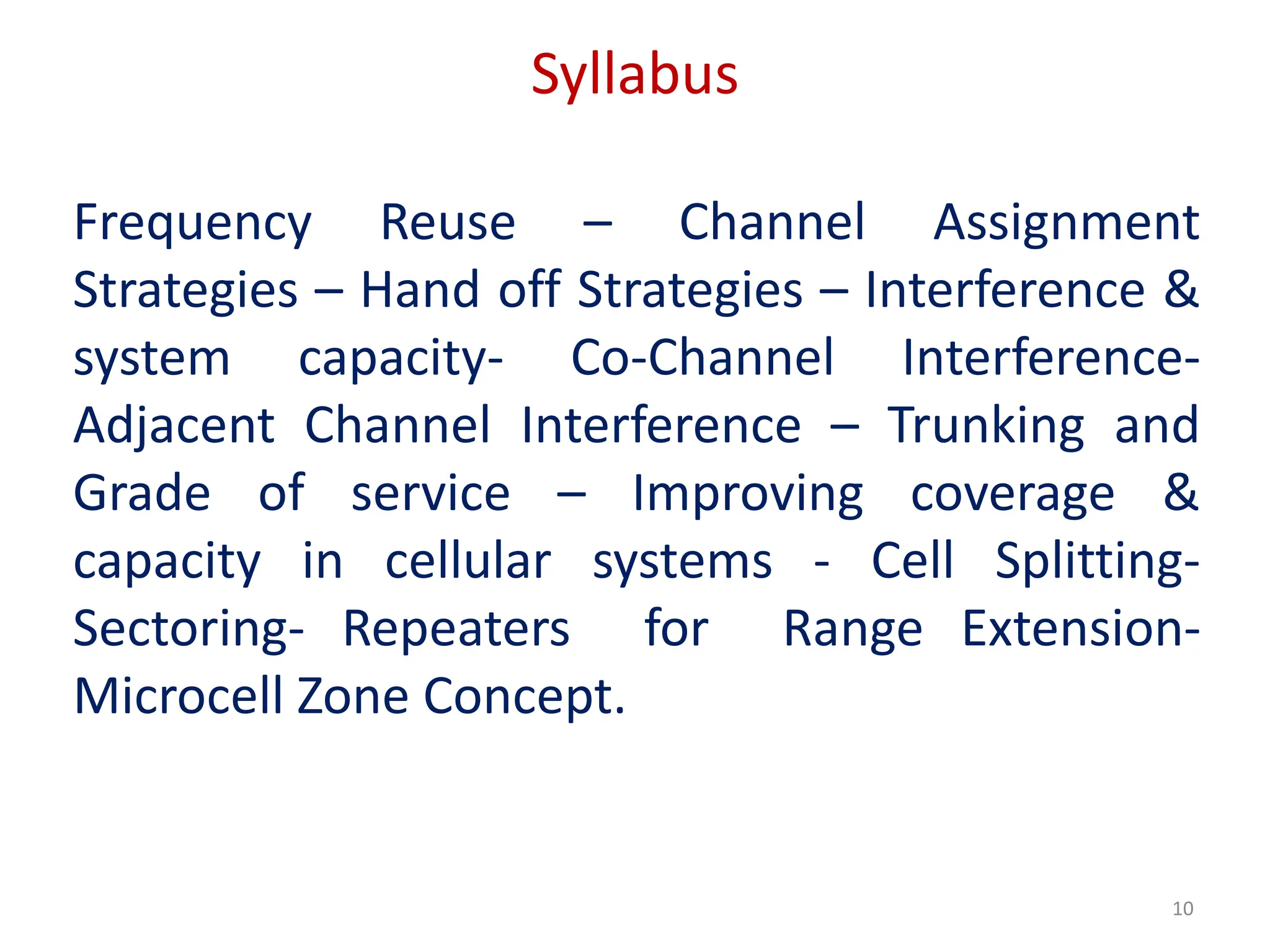 Syllabus
Frequency Reuse – Channel Assignment
Strategies – Hand off Strategies – Interference &
system capacity- Co-Channel Interference-
Adjacent Channel Interference – Trunking and
Grade of service – Improving coverage &
capacity in cellular systems - Cell Splitting-
Sectoring- Repeaters for Range Extension-
Microcell Zone Concept.
10
 