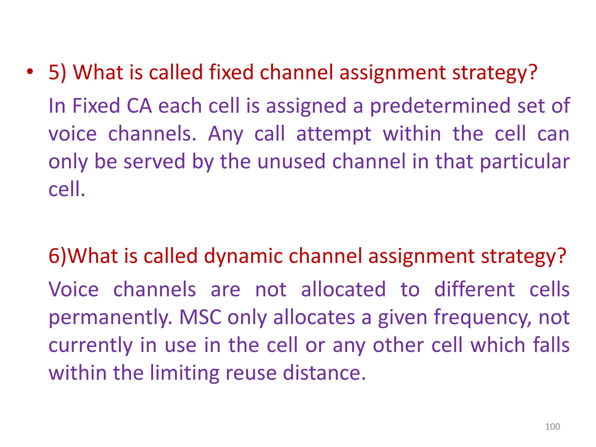 • 5) What is called fixed channel assignment strategy?
In Fixed CA each cell is assigned a predetermined set of
voice channels. Any call attempt within the cell can
only be served by the unused channel in that particular
cell.
6)What is called dynamic channel assignment strategy?
Voice channels are not allocated to different cells
permanently. MSC only allocates a given frequency, not
currently in use in the cell or any other cell which falls
within the limiting reuse distance.
100
 