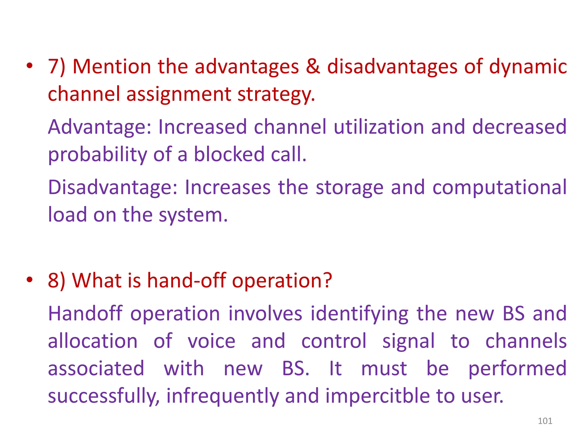 • 7) Mention the advantages & disadvantages of dynamic
channel assignment strategy.
Advantage: Increased channel utilization and decreased
probability of a blocked call.
Disadvantage: Increases the storage and computational
load on the system.
• 8) What is hand-off operation?
Handoff operation involves identifying the new BS and
allocation of voice and control signal to channels
associated with new BS. It must be performed
successfully, infrequently and impercitble to user.
101
 