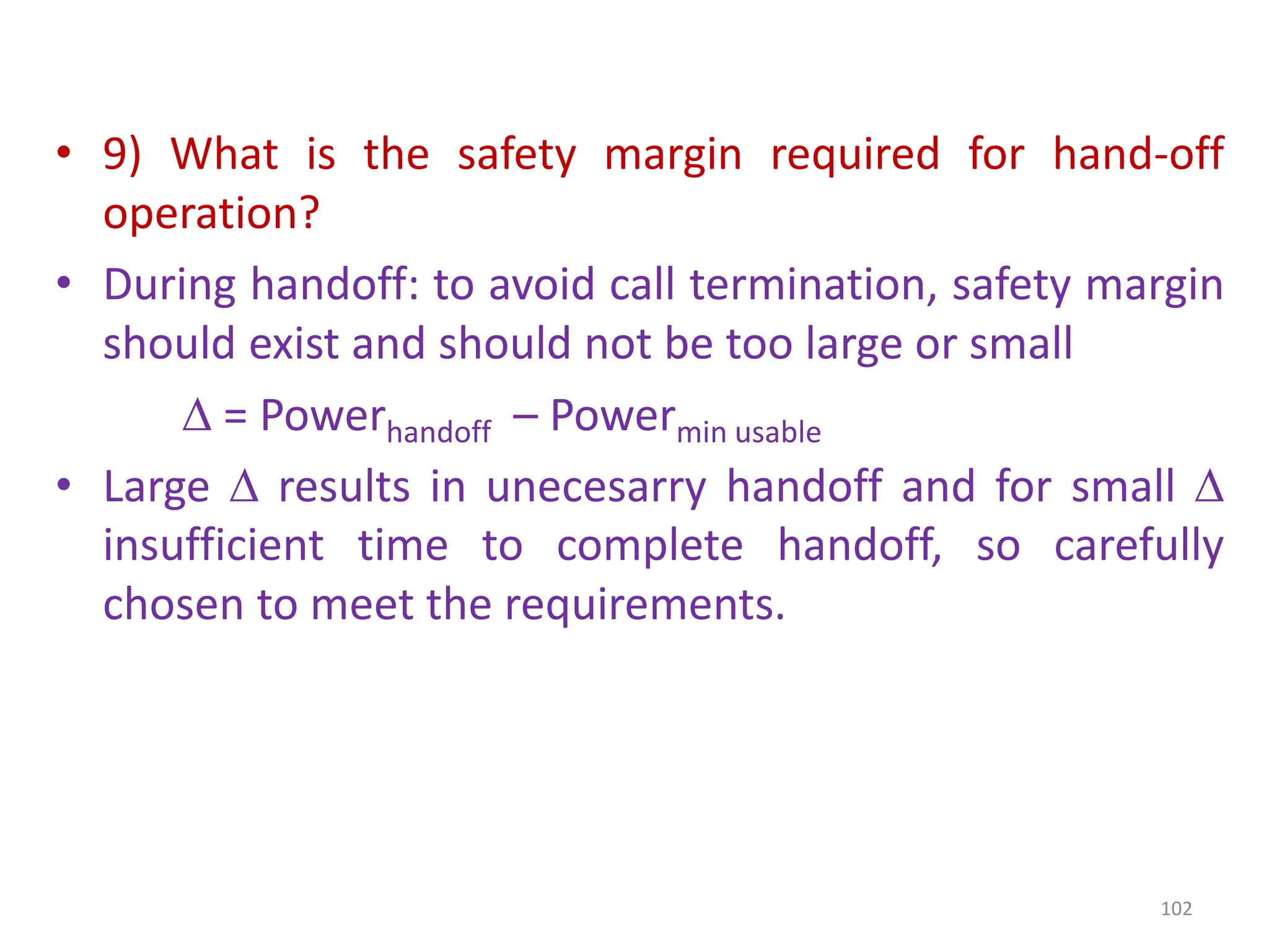 • 9) What is the safety margin required for hand-off
operation?
• During handoff: to avoid call termination, safety margin
should exist and should not be too large or small
 = Powerhandoff – Powermin usable
• Large  results in unecesarry handoff and for small 
insufficient time to complete handoff, so carefully
chosen to meet the requirements.
102
 