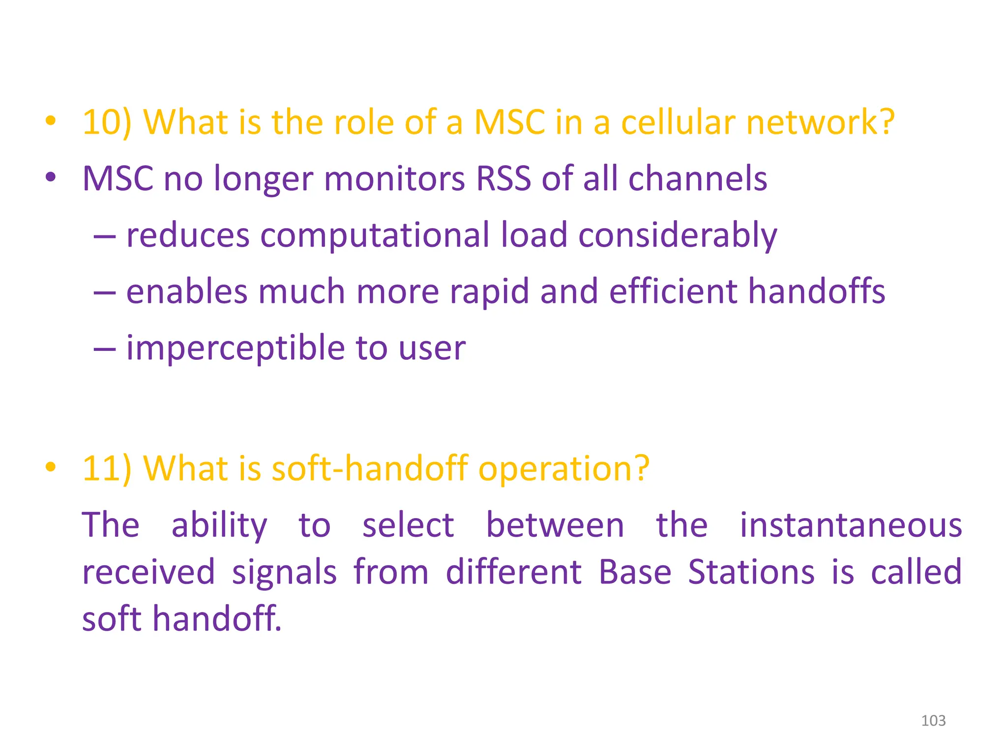 • 10) What is the role of a MSC in a cellular network?
• MSC no longer monitors RSS of all channels
– reduces computational load considerably
– enables much more rapid and efficient handoffs
– imperceptible to user
• 11) What is soft-handoff operation?
The ability to select between the instantaneous
received signals from different Base Stations is called
soft handoff.
103
 