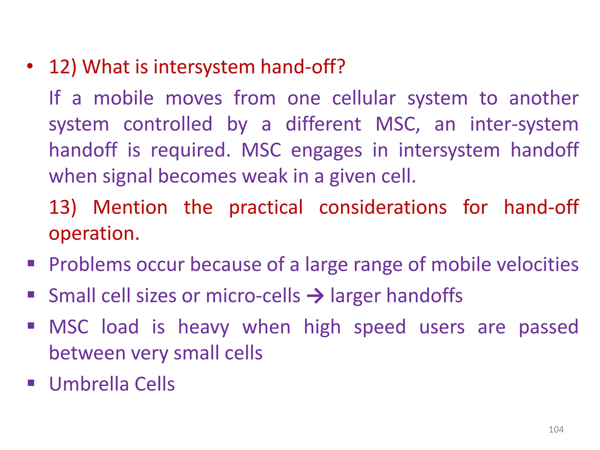 • 12) What is intersystem hand-off?
If a mobile moves from one cellular system to another
system controlled by a different MSC, an inter-system
handoff is required. MSC engages in intersystem handoff
when signal becomes weak in a given cell.
13) Mention the practical considerations for hand-off
operation.
 Problems occur because of a large range of mobile velocities
 Small cell sizes or micro-cells → larger handoffs
 MSC load is heavy when high speed users are passed
between very small cells
 Umbrella Cells
104
 