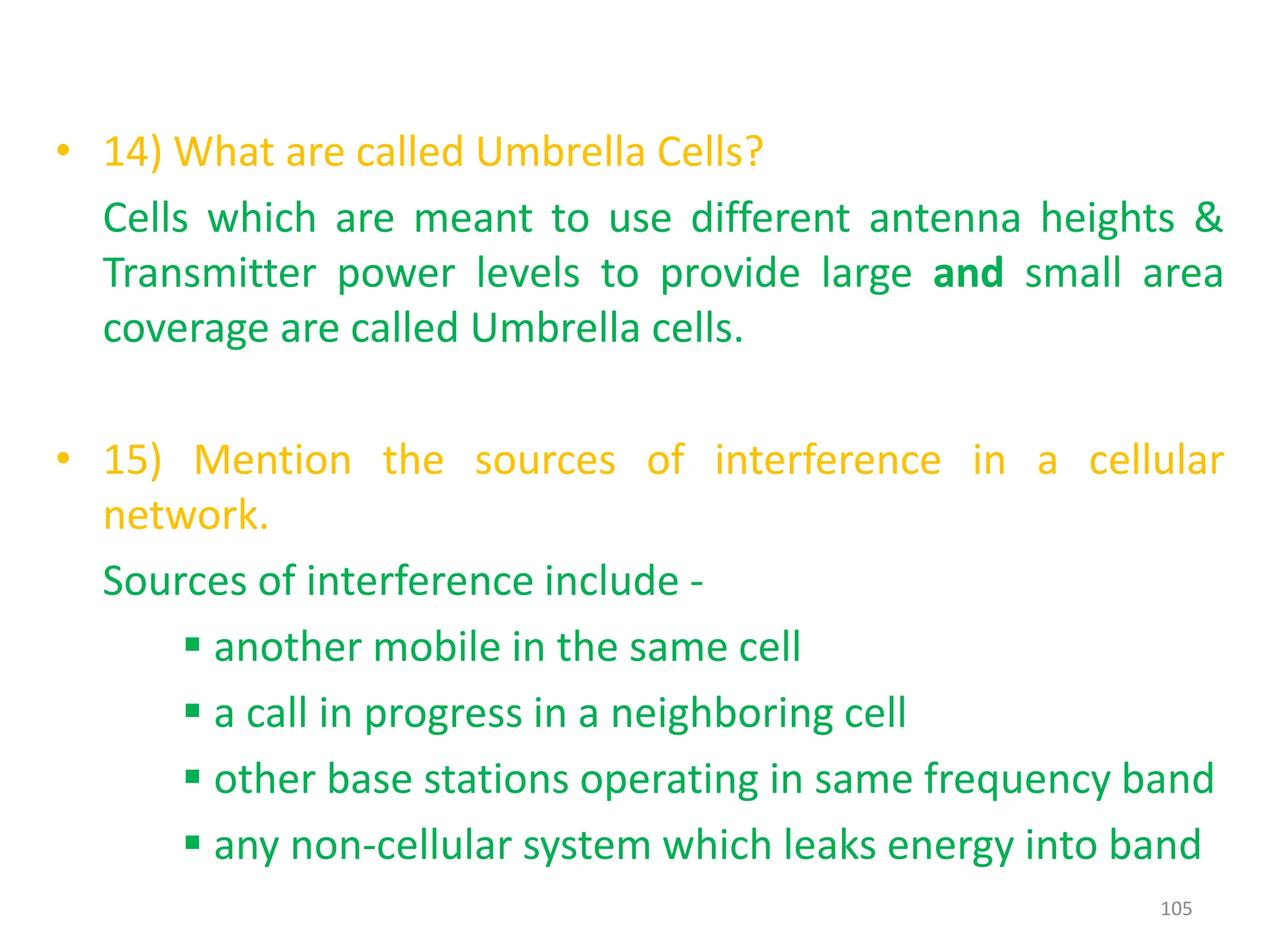 • 14) What are called Umbrella Cells?
Cells which are meant to use different antenna heights &
Transmitter power levels to provide large and small area
coverage are called Umbrella cells.
• 15) Mention the sources of interference in a cellular
network.
Sources of interference include -
 another mobile in the same cell
 a call in progress in a neighboring cell
 other base stations operating in same frequency band
 any non-cellular system which leaks energy into band
105
 
