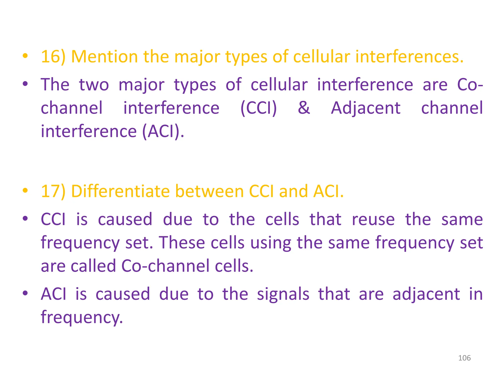 • 16) Mention the major types of cellular interferences.
• The two major types of cellular interference are Co-
channel interference (CCI) & Adjacent channel
interference (ACI).
• 17) Differentiate between CCI and ACI.
• CCI is caused due to the cells that reuse the same
frequency set. These cells using the same frequency set
are called Co-channel cells.
• ACI is caused due to the signals that are adjacent in
frequency.
106
 