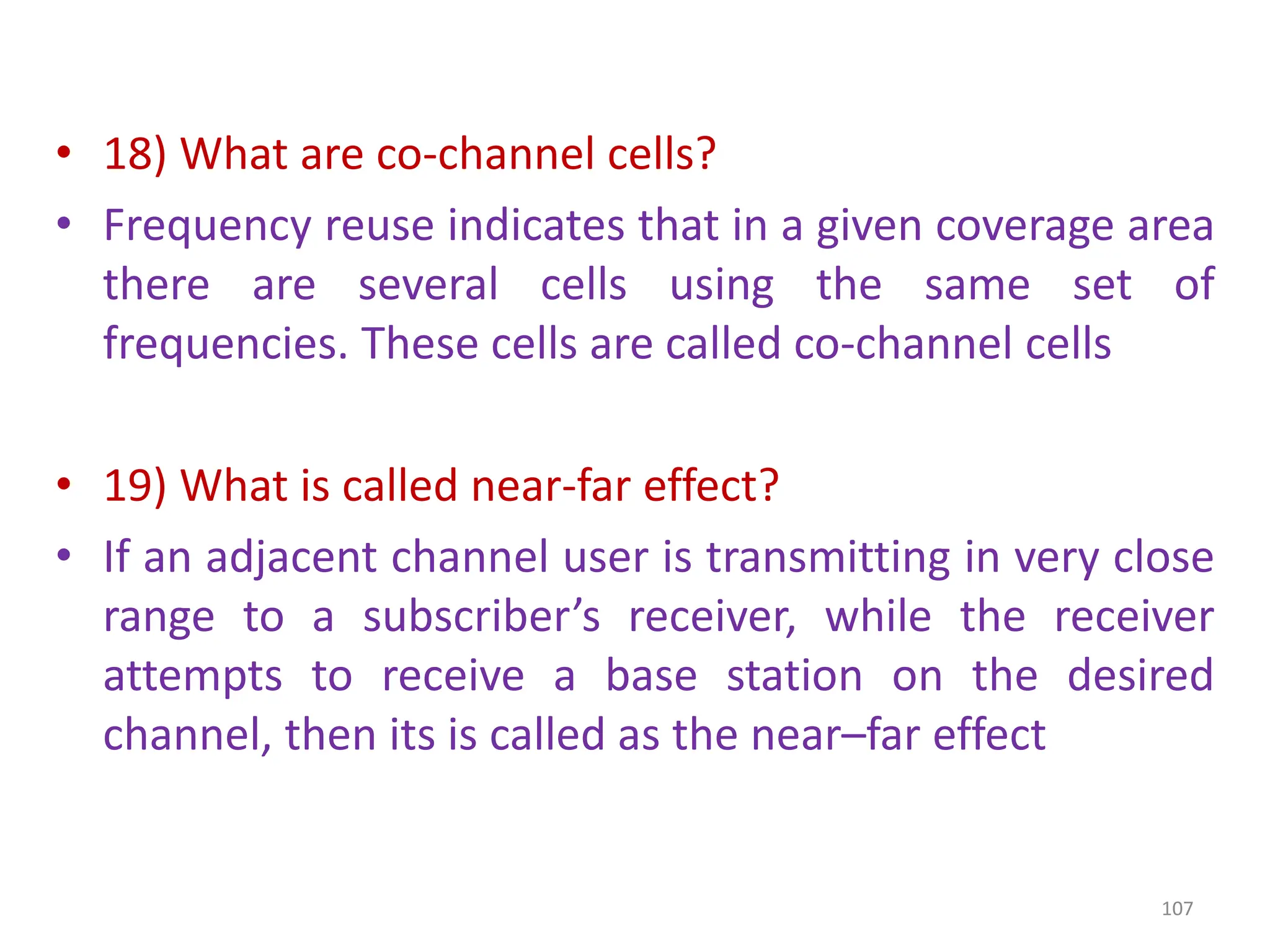 • 18) What are co-channel cells?
• Frequency reuse indicates that in a given coverage area
there are several cells using the same set of
frequencies. These cells are called co-channel cells
• 19) What is called near-far effect?
• If an adjacent channel user is transmitting in very close
range to a subscriber’s receiver, while the receiver
attempts to receive a base station on the desired
channel, then its is called as the near–far effect
107
 