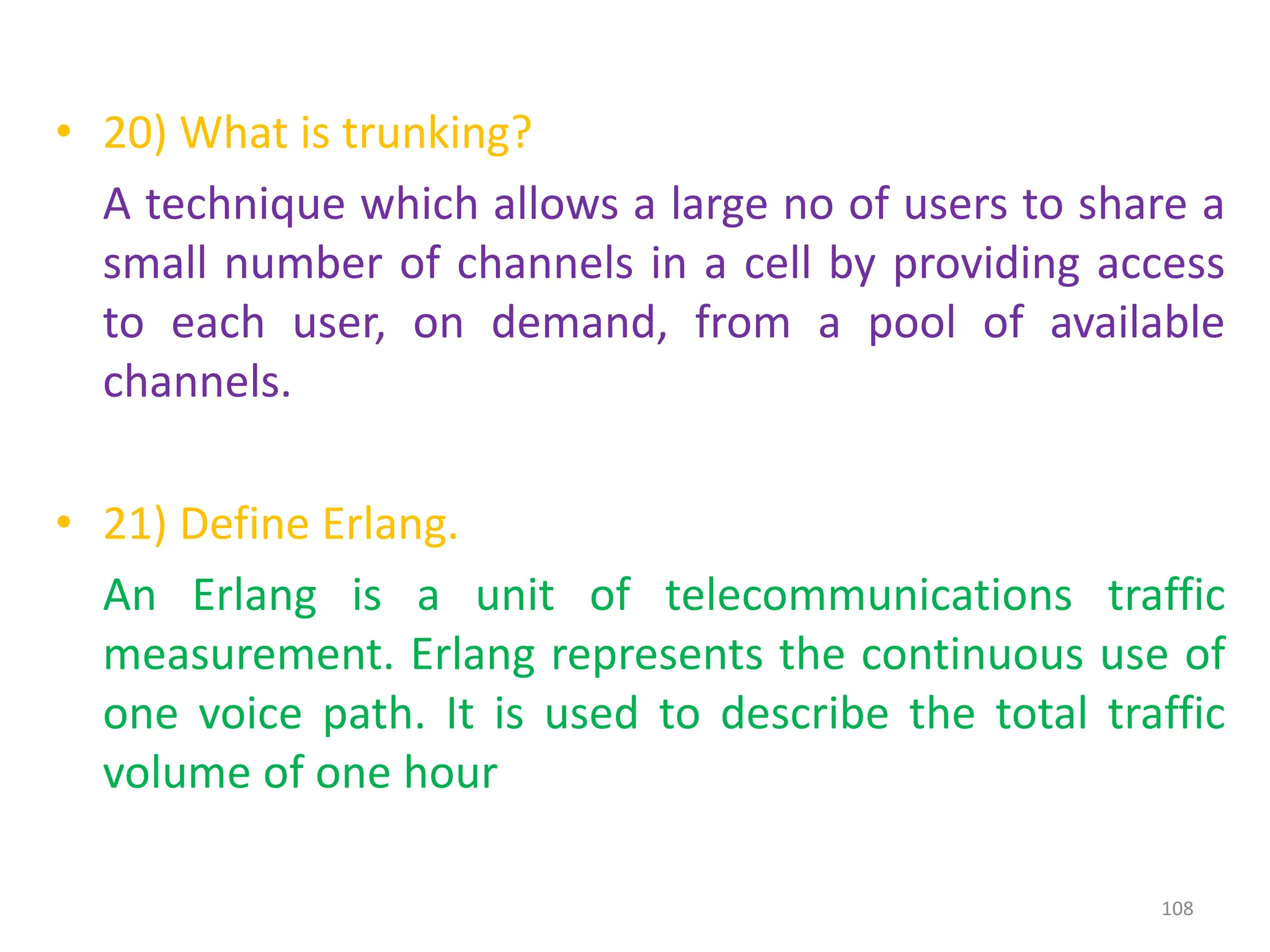 • 20) What is trunking?
A technique which allows a large no of users to share a
small number of channels in a cell by providing access
to each user, on demand, from a pool of available
channels.
• 21) Define Erlang.
An Erlang is a unit of telecommunications traffic
measurement. Erlang represents the continuous use of
one voice path. It is used to describe the total traffic
volume of one hour
108
 