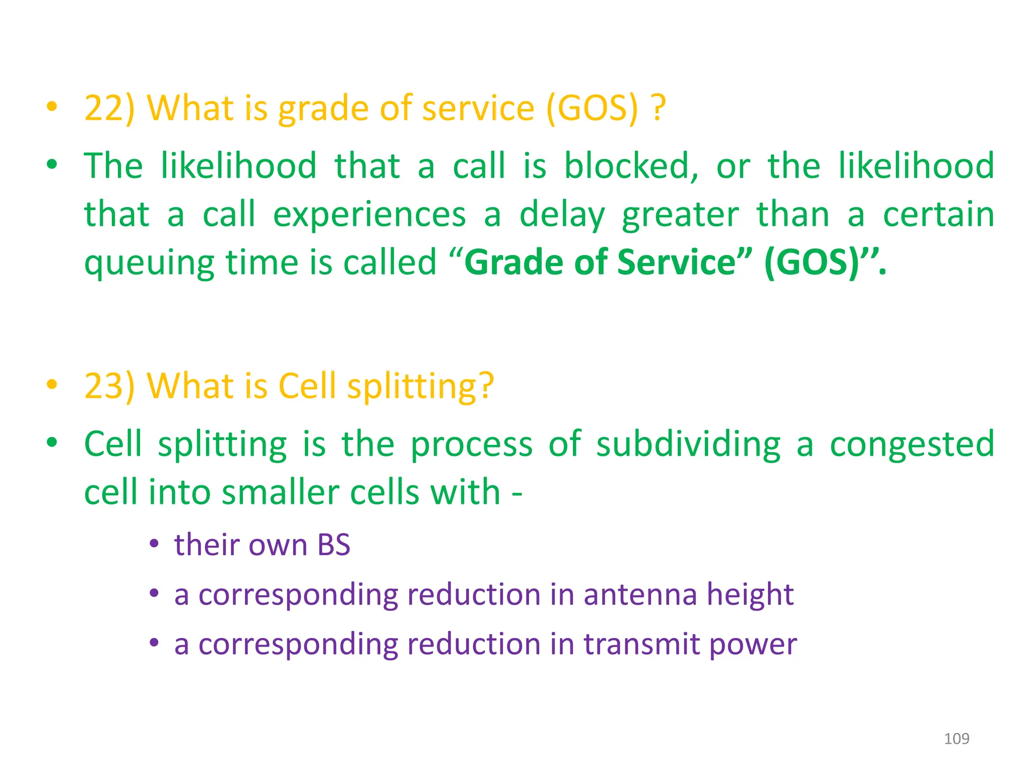 • 22) What is grade of service (GOS) ?
• The likelihood that a call is blocked, or the likelihood
that a call experiences a delay greater than a certain
queuing time is called “Grade of Service” (GOS)’’.
• 23) What is Cell splitting?
• Cell splitting is the process of subdividing a congested
cell into smaller cells with -
• their own BS
• a corresponding reduction in antenna height
• a corresponding reduction in transmit power
109
 