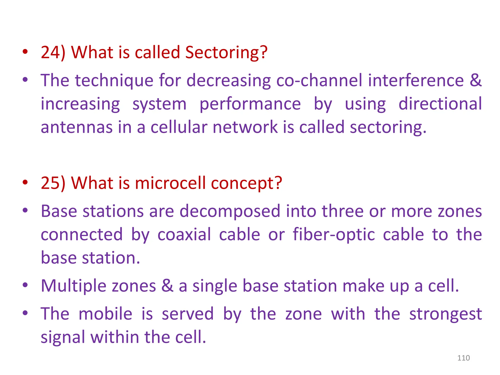 • 24) What is called Sectoring?
• The technique for decreasing co-channel interference &
increasing system performance by using directional
antennas in a cellular network is called sectoring.
• 25) What is microcell concept?
• Base stations are decomposed into three or more zones
connected by coaxial cable or fiber-optic cable to the
base station.
• Multiple zones & a single base station make up a cell.
• The mobile is served by the zone with the strongest
signal within the cell.
110
 