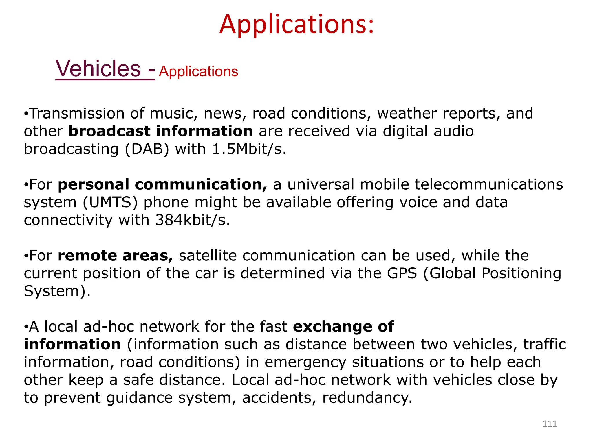 111
Applications:
•Transmission of music, news, road conditions, weather reports, and
other broadcast information are received via digital audio
broadcasting (DAB) with 1.5Mbit/s.
•For personal communication, a universal mobile telecommunications
system (UMTS) phone might be available offering voice and data
connectivity with 384kbit/s.
•For remote areas, satellite communication can be used, while the
current position of the car is determined via the GPS (Global Positioning
System).
•A local ad-hoc network for the fast exchange of
information (information such as distance between two vehicles, traffic
information, road conditions) in emergency situations or to help each
other keep a safe distance. Local ad-hoc network with vehicles close by
to prevent guidance system, accidents, redundancy.
Vehicles -Applications
 