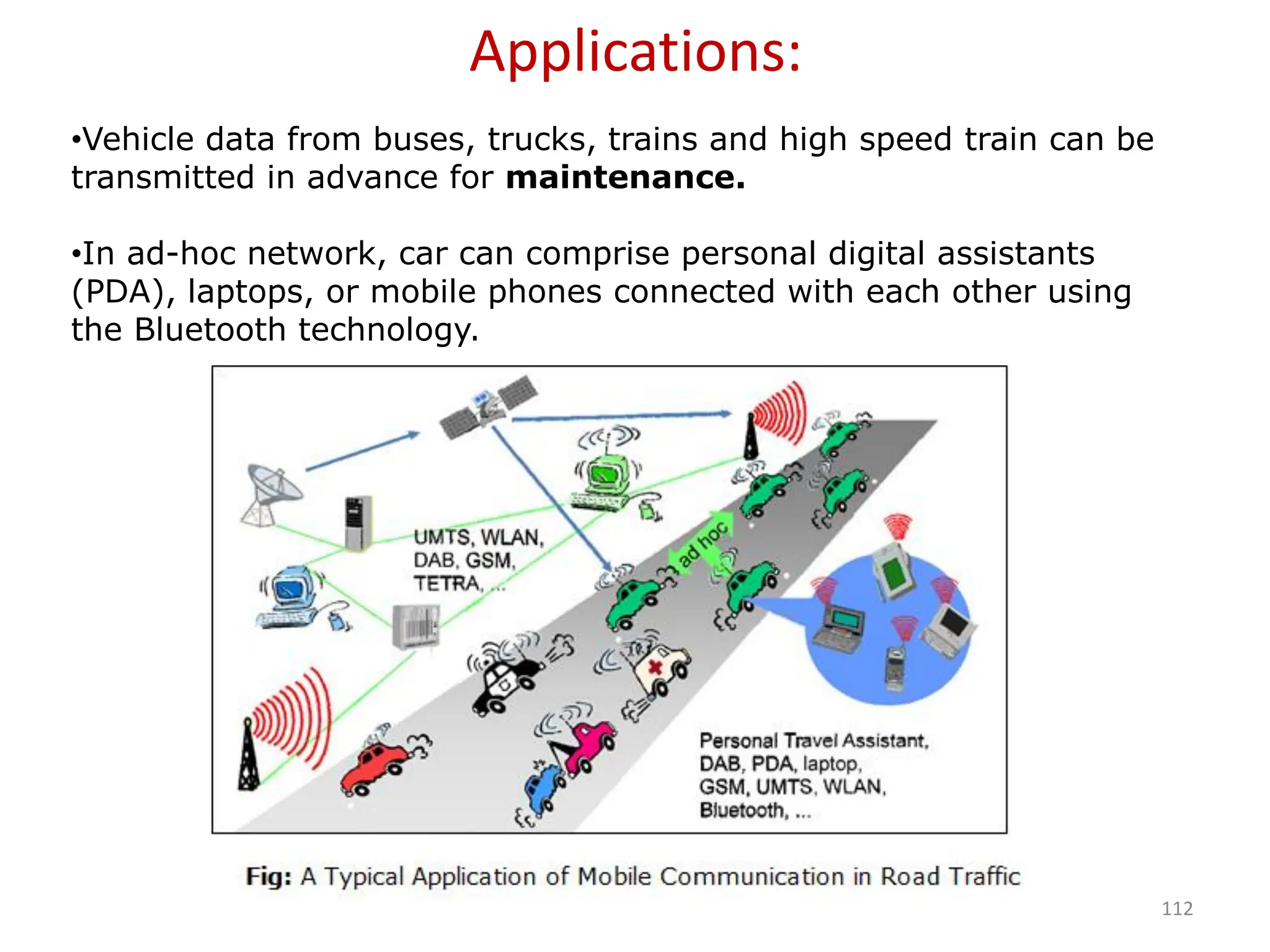 112
•Vehicle data from buses, trucks, trains and high speed train can be
transmitted in advance for maintenance.
•In ad-hoc network, car can comprise personal digital assistants
(PDA), laptops, or mobile phones connected with each other using
the Bluetooth technology.
Applications:
 