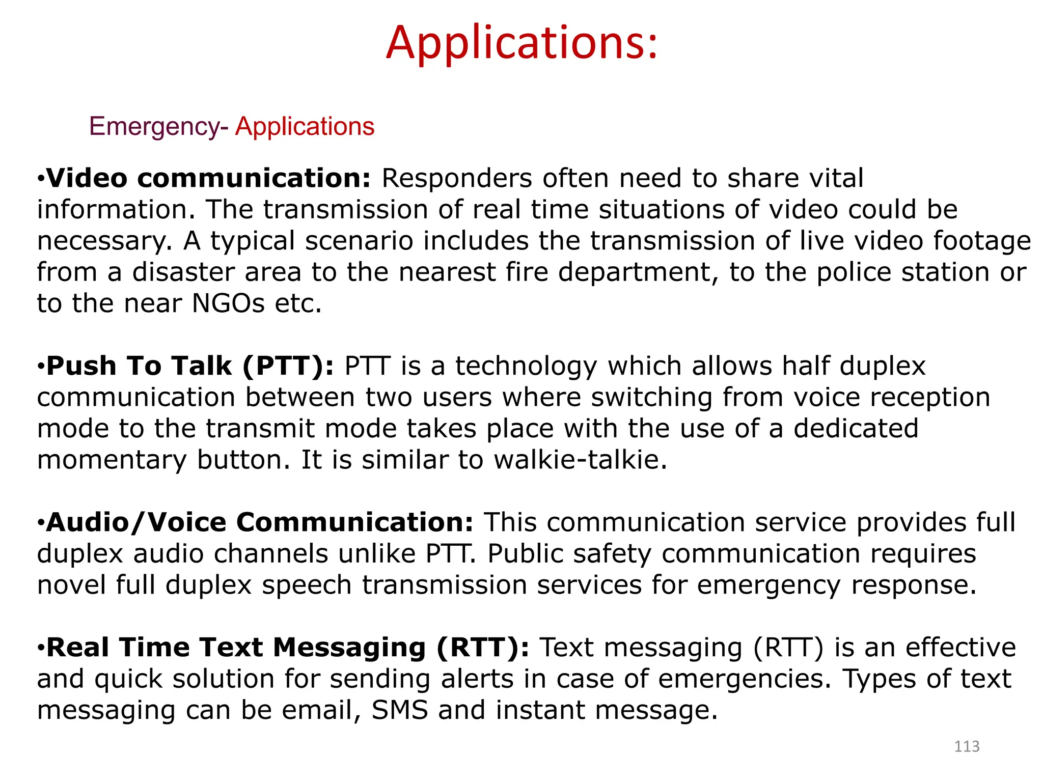 113
Emergency- Applications
Applications:
•Video communication: Responders often need to share vital
information. The transmission of real time situations of video could be
necessary. A typical scenario includes the transmission of live video footage
from a disaster area to the nearest fire department, to the police station or
to the near NGOs etc.
•Push To Talk (PTT): PTT is a technology which allows half duplex
communication between two users where switching from voice reception
mode to the transmit mode takes place with the use of a dedicated
momentary button. It is similar to walkie-talkie.
•Audio/Voice Communication: This communication service provides full
duplex audio channels unlike PTT. Public safety communication requires
novel full duplex speech transmission services for emergency response.
•Real Time Text Messaging (RTT): Text messaging (RTT) is an effective
and quick solution for sending alerts in case of emergencies. Types of text
messaging can be email, SMS and instant message.
 