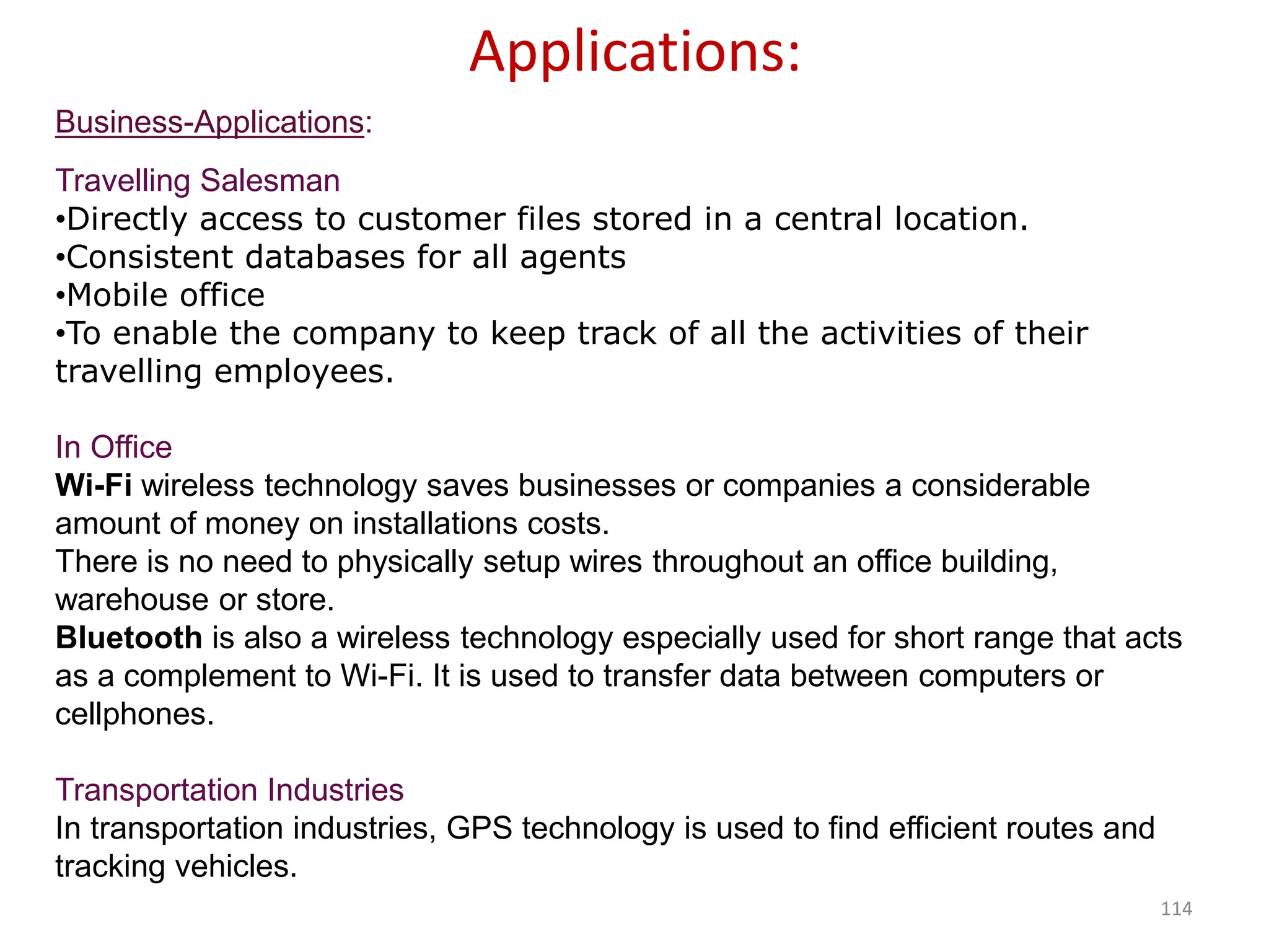 114
Business-Applications:
Travelling Salesman
•Directly access to customer files stored in a central location.
•Consistent databases for all agents
•Mobile office
•To enable the company to keep track of all the activities of their
travelling employees.
In Office
Wi-Fi wireless technology saves businesses or companies a considerable
amount of money on installations costs.
There is no need to physically setup wires throughout an office building,
warehouse or store.
Bluetooth is also a wireless technology especially used for short range that acts
as a complement to Wi-Fi. It is used to transfer data between computers or
cellphones.
Transportation Industries
In transportation industries, GPS technology is used to find efficient routes and
tracking vehicles.
Applications:
 