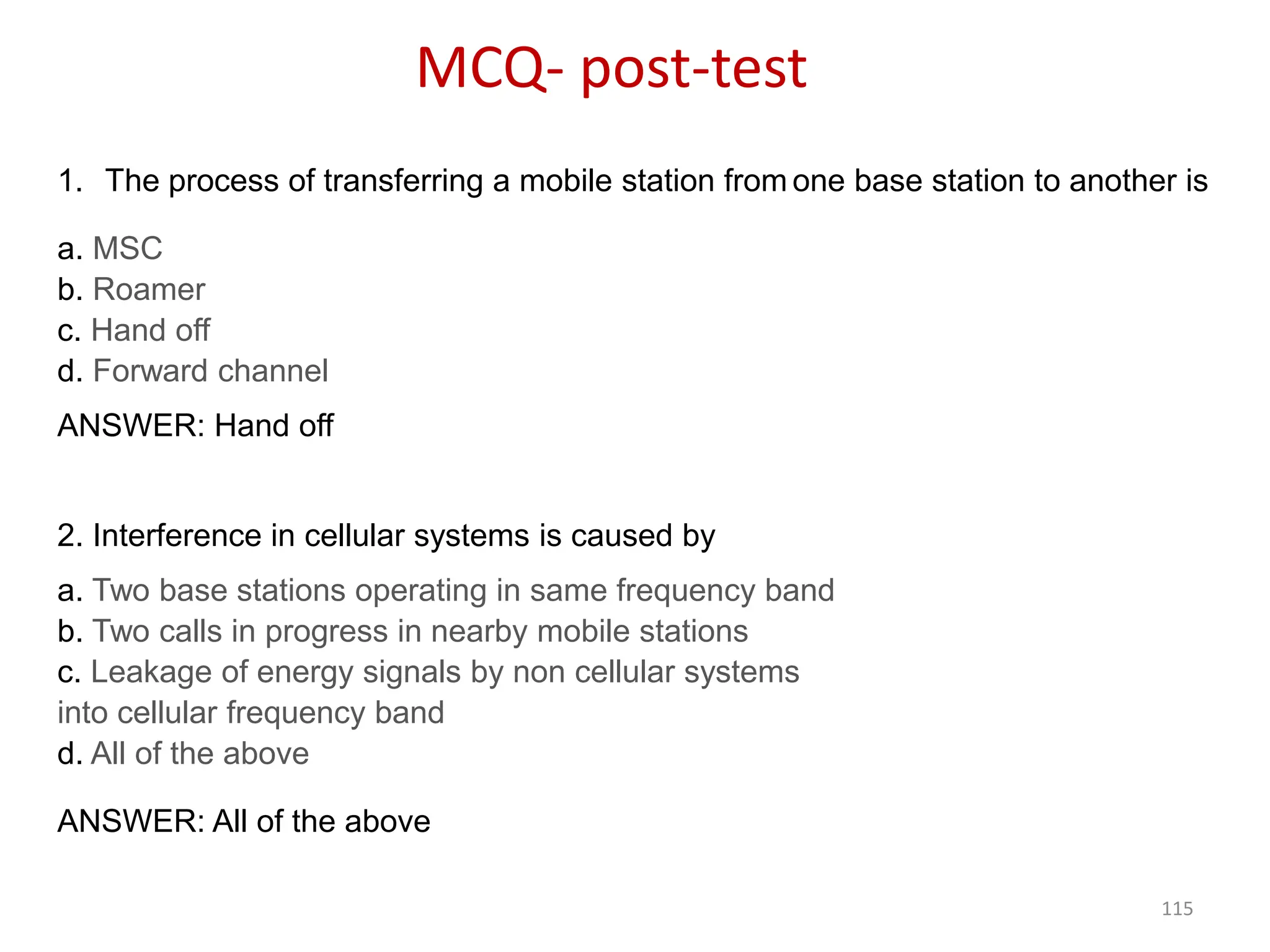 115
MCQ- post-test
1. The process of transferring a mobile station from one base station to another is
a. MSC
b. Roamer
c. Hand off
d. Forward channel
ANSWER: Hand off
2. Interference in cellular systems is caused by
a. Two base stations operating in same frequency band
b. Two calls in progress in nearby mobile stations
c. Leakage of energy signals by non cellular systems
into cellular frequency band
d. All of the above
ANSWER: All of the above
 