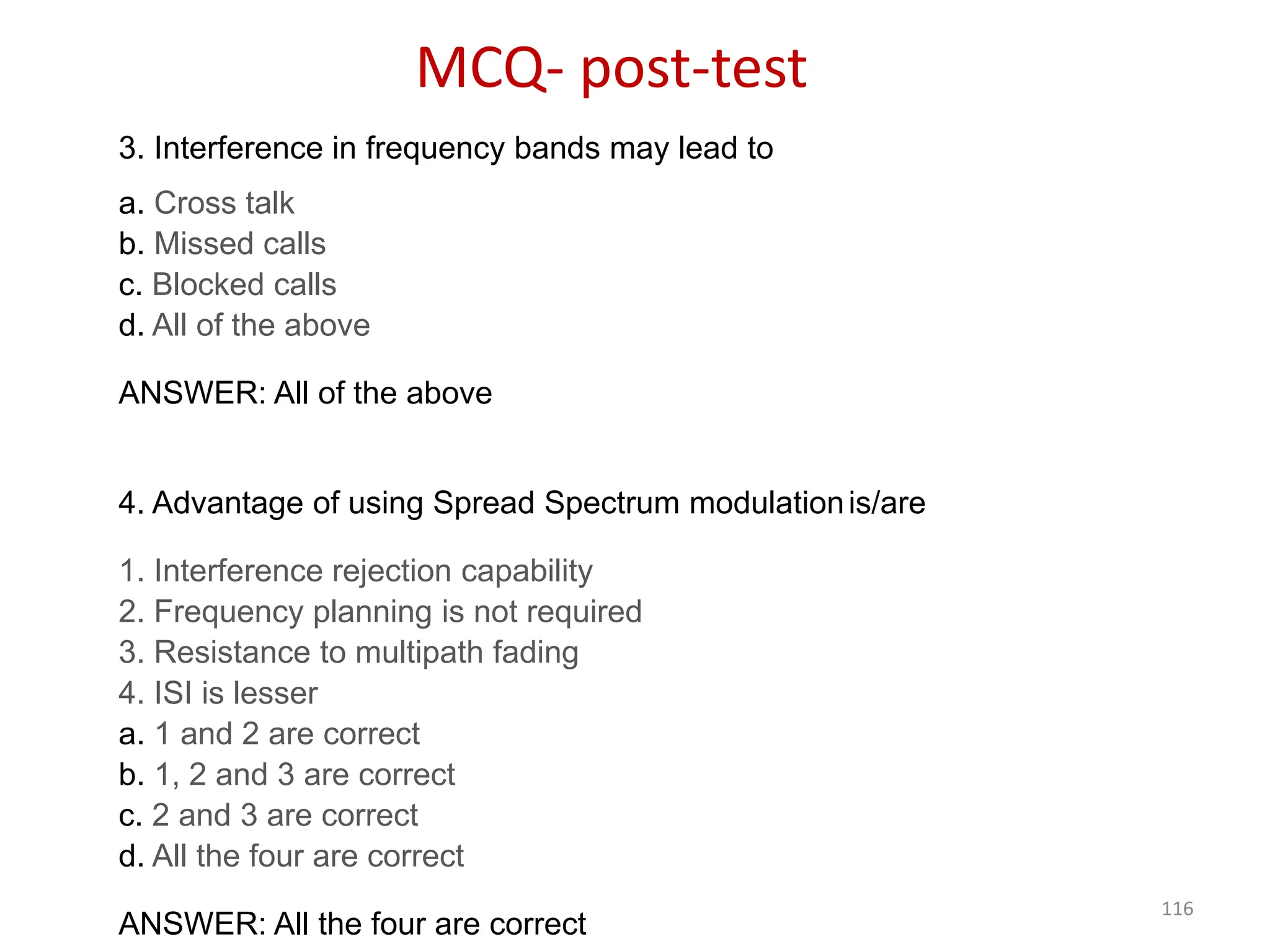 116
3. Interference in frequency bands may lead to
a. Cross talk
b. Missed calls
c. Blocked calls
d. All of the above
ANSWER: All of the above
4. Advantage of using Spread Spectrum modulationis/are
1. Interference rejection capability
2. Frequency planning is not required
3. Resistance to multipath fading
4. ISI is lesser
a. 1 and 2 are correct
b. 1, 2 and 3 are correct
c. 2 and 3 are correct
d. All the four are correct
ANSWER: All the four are correct
MCQ- post-test
 