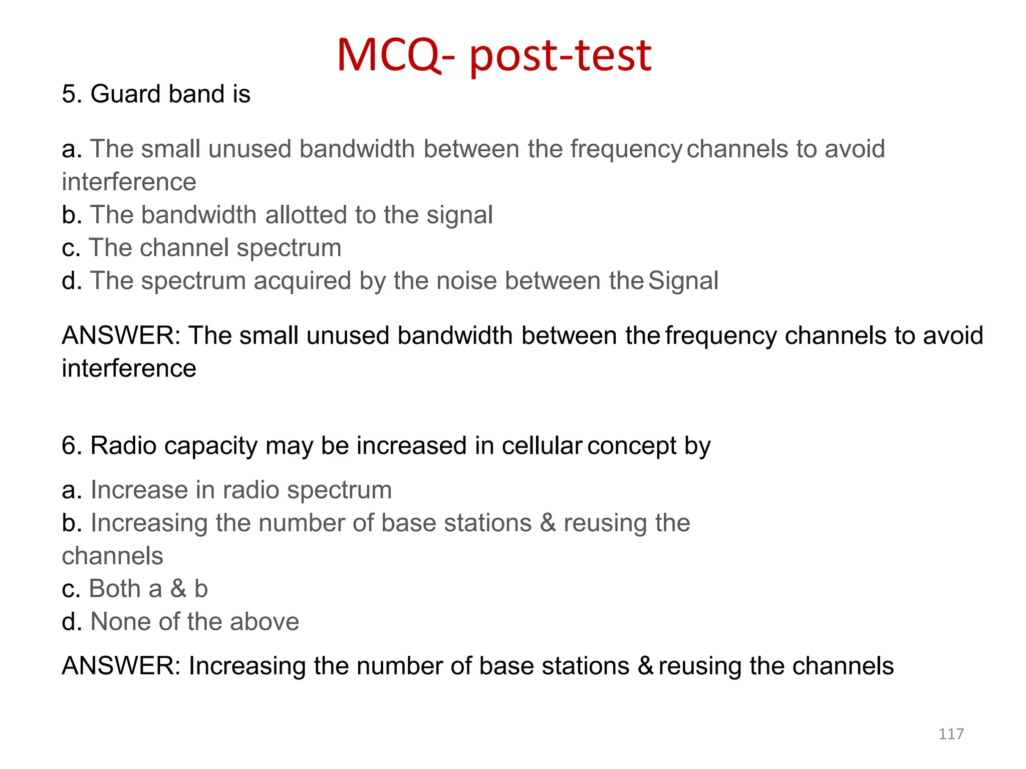 117
5. Guard band is
a. The small unused bandwidth between the frequencychannels to avoid
interference
b. The bandwidth allotted to the signal
c. The channel spectrum
d. The spectrum acquired by the noise between theSignal
ANSWER: The small unused bandwidth between the frequency channels to avoid
interference
6. Radio capacity may be increased in cellular concept by
a. Increase in radio spectrum
b. Increasing the number of base stations & reusing the
channels
c. Both a & b
d. None of the above
ANSWER: Increasing the number of base stations & reusing the channels
MCQ- post-test
 