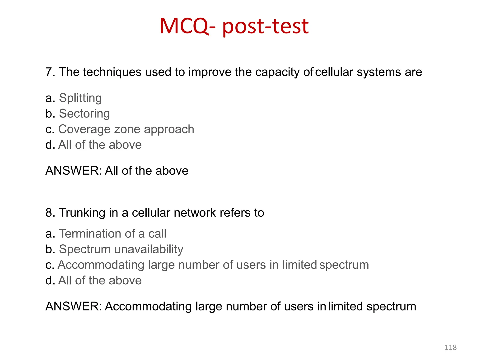 118
7. The techniques used to improve the capacity ofcellular systems are
a. Splitting
b. Sectoring
c. Coverage zone approach
d. All of the above
ANSWER: All of the above
8. Trunking in a cellular network refers to
a. Termination of a call
b. Spectrum unavailability
c. Accommodating large number of users in limited spectrum
d. All of the above
ANSWER: Accommodating large number of users inlimited spectrum
MCQ- post-test
 