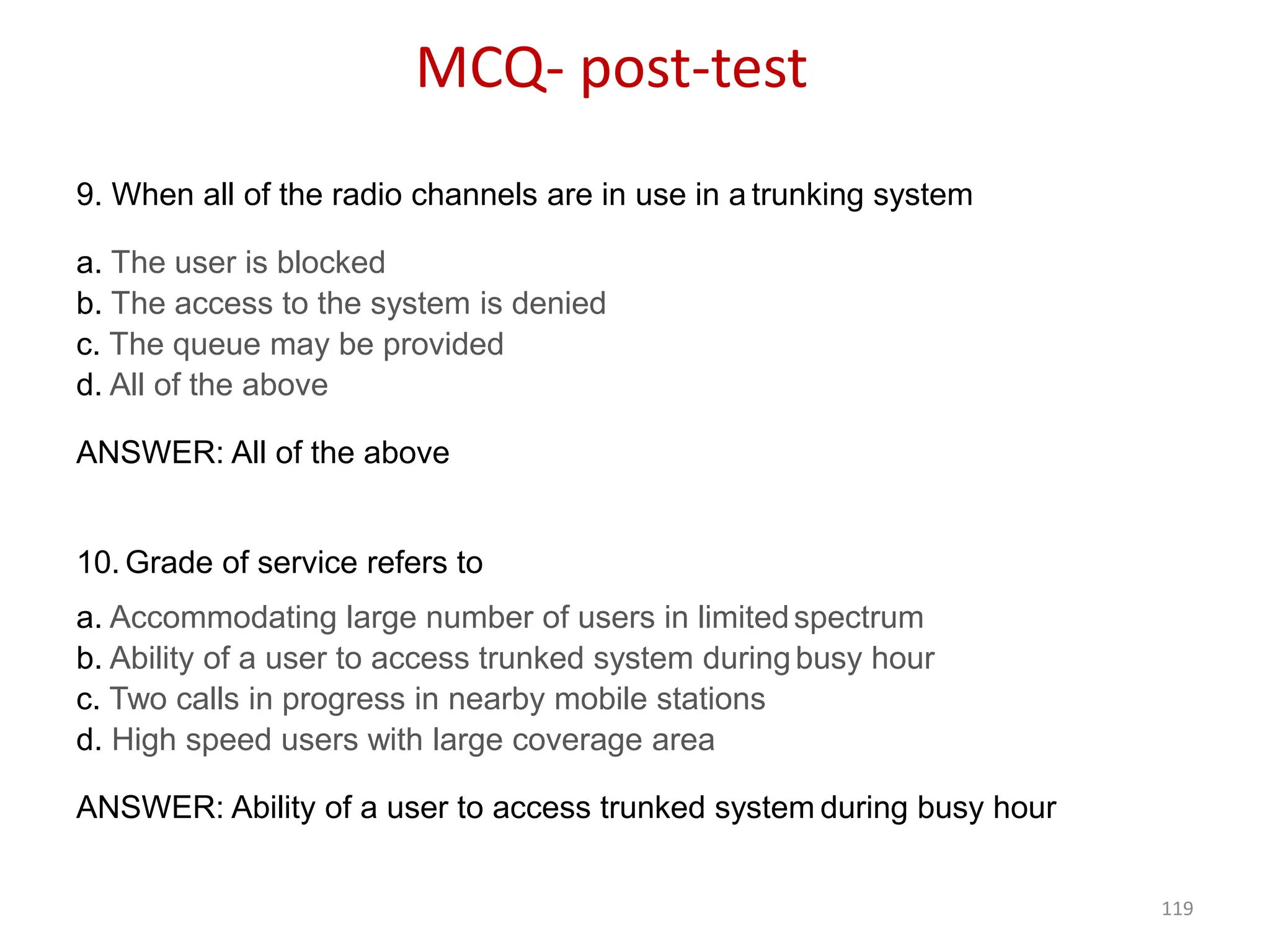 119
9. When all of the radio channels are in use in a trunking system
a. The user is blocked
b. The access to the system is denied
c. The queue may be provided
d. All of the above
ANSWER: All of the above
10. Grade of service refers to
a. Accommodating large number of users in limitedspectrum
b. Ability of a user to access trunked system duringbusy hour
c. Two calls in progress in nearby mobile stations
d. High speed users with large coverage area
ANSWER: Ability of a user to access trunked system during busy hour
MCQ- post-test
 
