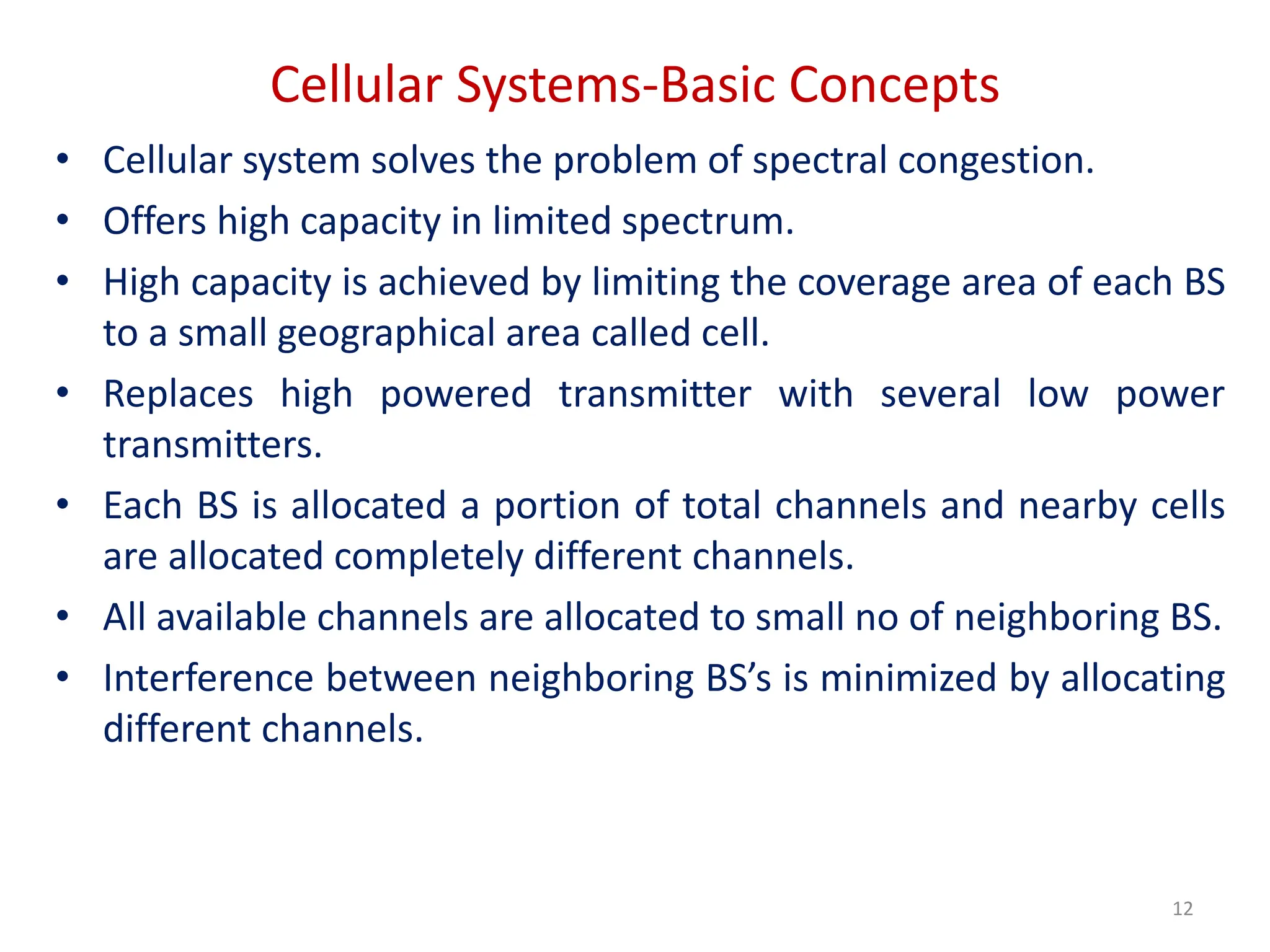 Cellular Systems-Basic Concepts
• Cellular system solves the problem of spectral congestion.
• Offers high capacity in limited spectrum.
• High capacity is achieved by limiting the coverage area of each BS
to a small geographical area called cell.
• Replaces high powered transmitter with several low power
transmitters.
• Each BS is allocated a portion of total channels and nearby cells
are allocated completely different channels.
• All available channels are allocated to small no of neighboring BS.
• Interference between neighboring BS’s is minimized by allocating
different channels.
12
 