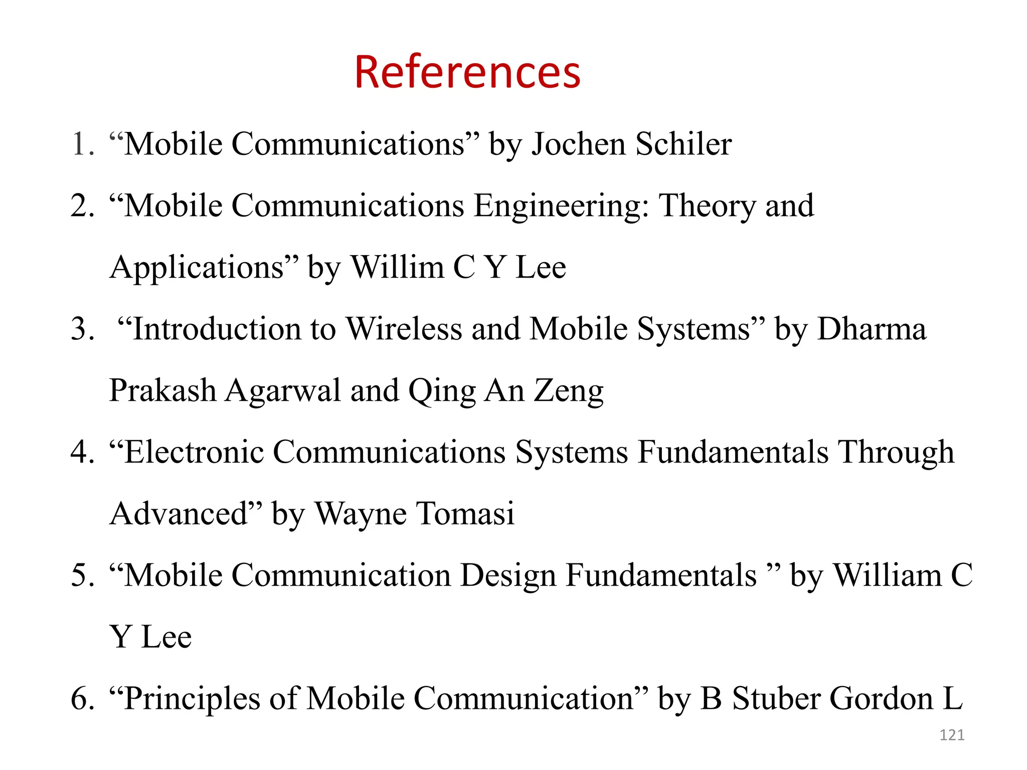 121
References
1. “Mobile Communications” by Jochen Schiler
2. “Mobile Communications Engineering: Theory and
Applications” by Willim C Y Lee
3. “Introduction to Wireless and Mobile Systems” by Dharma
Prakash Agarwal and Qing An Zeng
4. “Electronic Communications Systems Fundamentals Through
Advanced” by Wayne Tomasi
5. “Mobile Communication Design Fundamentals ” by William C
Y Lee
6. “Principles of Mobile Communication” by B Stuber Gordon L
 