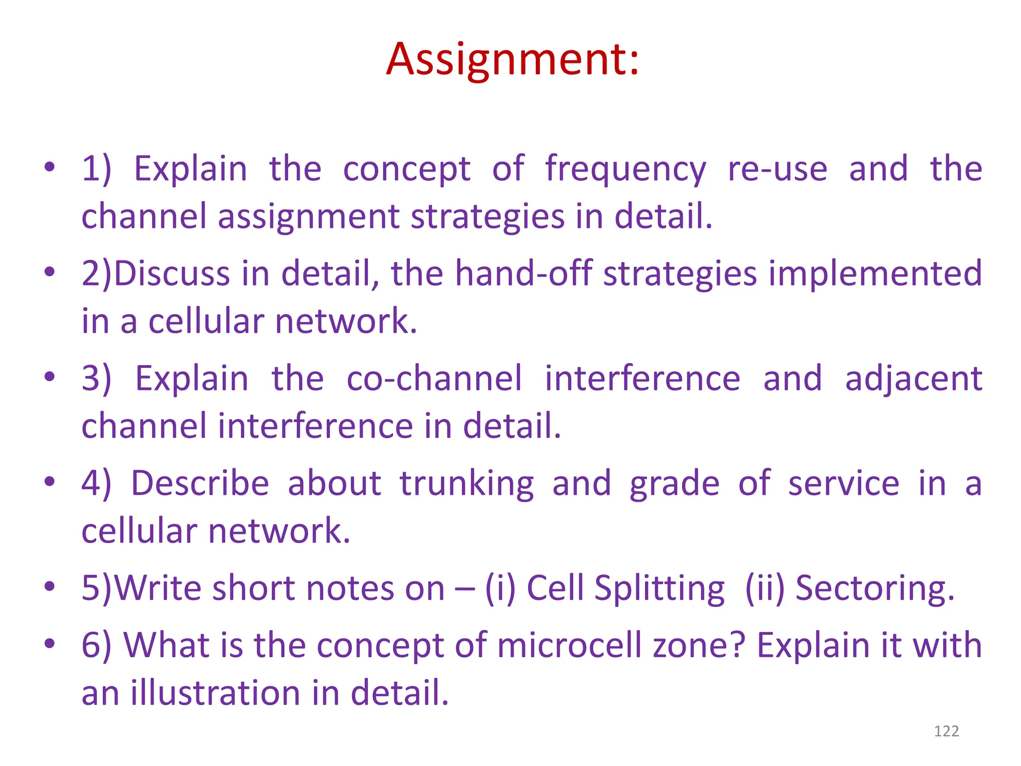Assignment:
• 1) Explain the concept of frequency re-use and the
channel assignment strategies in detail.
• 2)Discuss in detail, the hand-off strategies implemented
in a cellular network.
• 3) Explain the co-channel interference and adjacent
channel interference in detail.
• 4) Describe about trunking and grade of service in a
cellular network.
• 5)Write short notes on – (i) Cell Splitting (ii) Sectoring.
• 6) What is the concept of microcell zone? Explain it with
an illustration in detail.
122
 