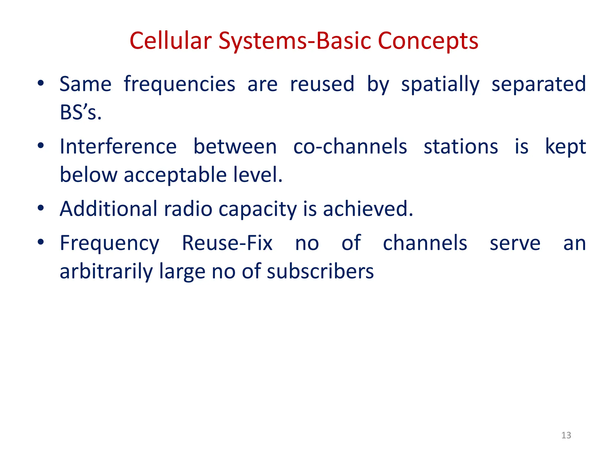 Cellular Systems-Basic Concepts
• Same frequencies are reused by spatially separated
BS’s.
• Interference between co-channels stations is kept
below acceptable level.
• Additional radio capacity is achieved.
• Frequency Reuse-Fix no of channels serve an
arbitrarily large no of subscribers
13
 