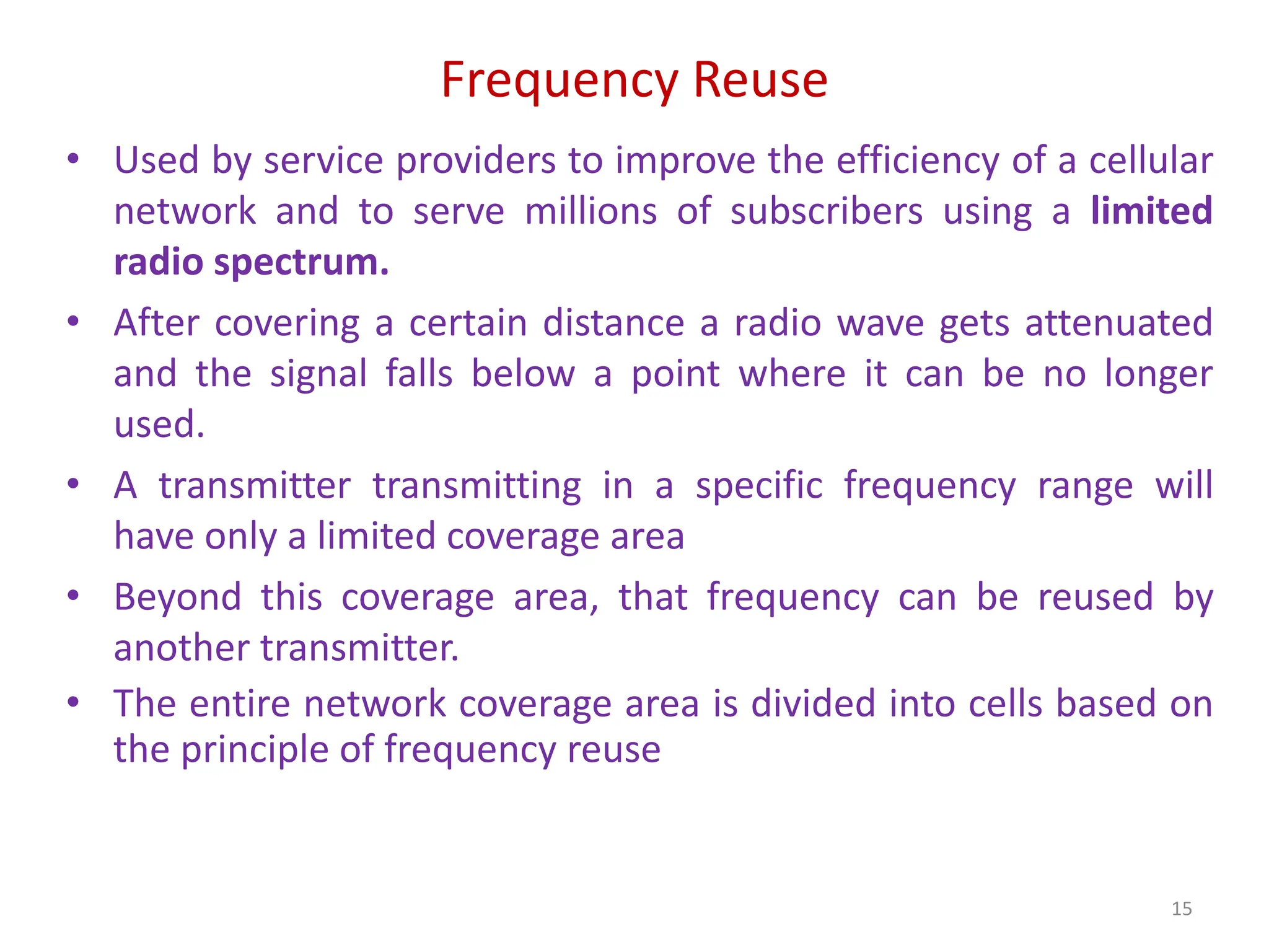 Frequency Reuse
• Used by service providers to improve the efficiency of a cellular
network and to serve millions of subscribers using a limited
radio spectrum.
• After covering a certain distance a radio wave gets attenuated
and the signal falls below a point where it can be no longer
used.
• A transmitter transmitting in a specific frequency range will
have only a limited coverage area
• Beyond this coverage area, that frequency can be reused by
another transmitter.
• The entire network coverage area is divided into cells based on
the principle of frequency reuse
15
 