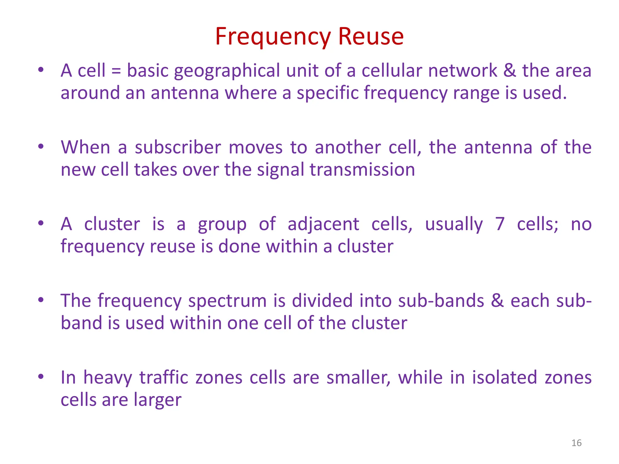 Frequency Reuse
• A cell = basic geographical unit of a cellular network & the area
around an antenna where a specific frequency range is used.
• When a subscriber moves to another cell, the antenna of the
new cell takes over the signal transmission
• A cluster is a group of adjacent cells, usually 7 cells; no
frequency reuse is done within a cluster
• The frequency spectrum is divided into sub-bands & each sub-
band is used within one cell of the cluster
• In heavy traffic zones cells are smaller, while in isolated zones
cells are larger
16
 