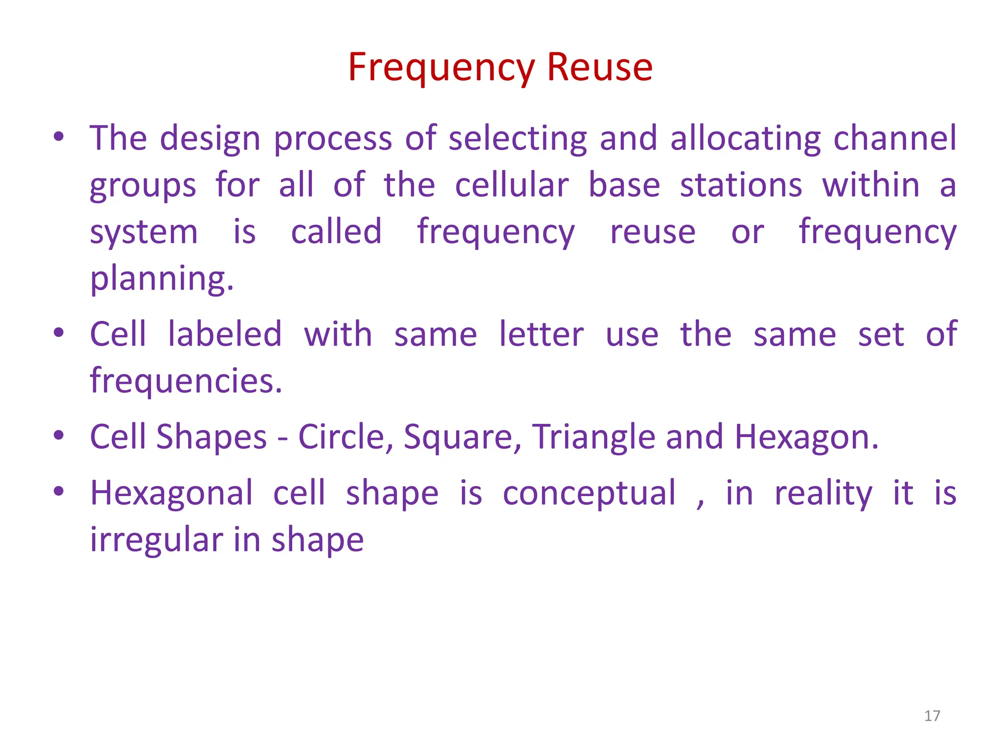 Frequency Reuse
• The design process of selecting and allocating channel
groups for all of the cellular base stations within a
system is called frequency reuse or frequency
planning.
• Cell labeled with same letter use the same set of
frequencies.
• Cell Shapes - Circle, Square, Triangle and Hexagon.
• Hexagonal cell shape is conceptual , in reality it is
irregular in shape
17
 