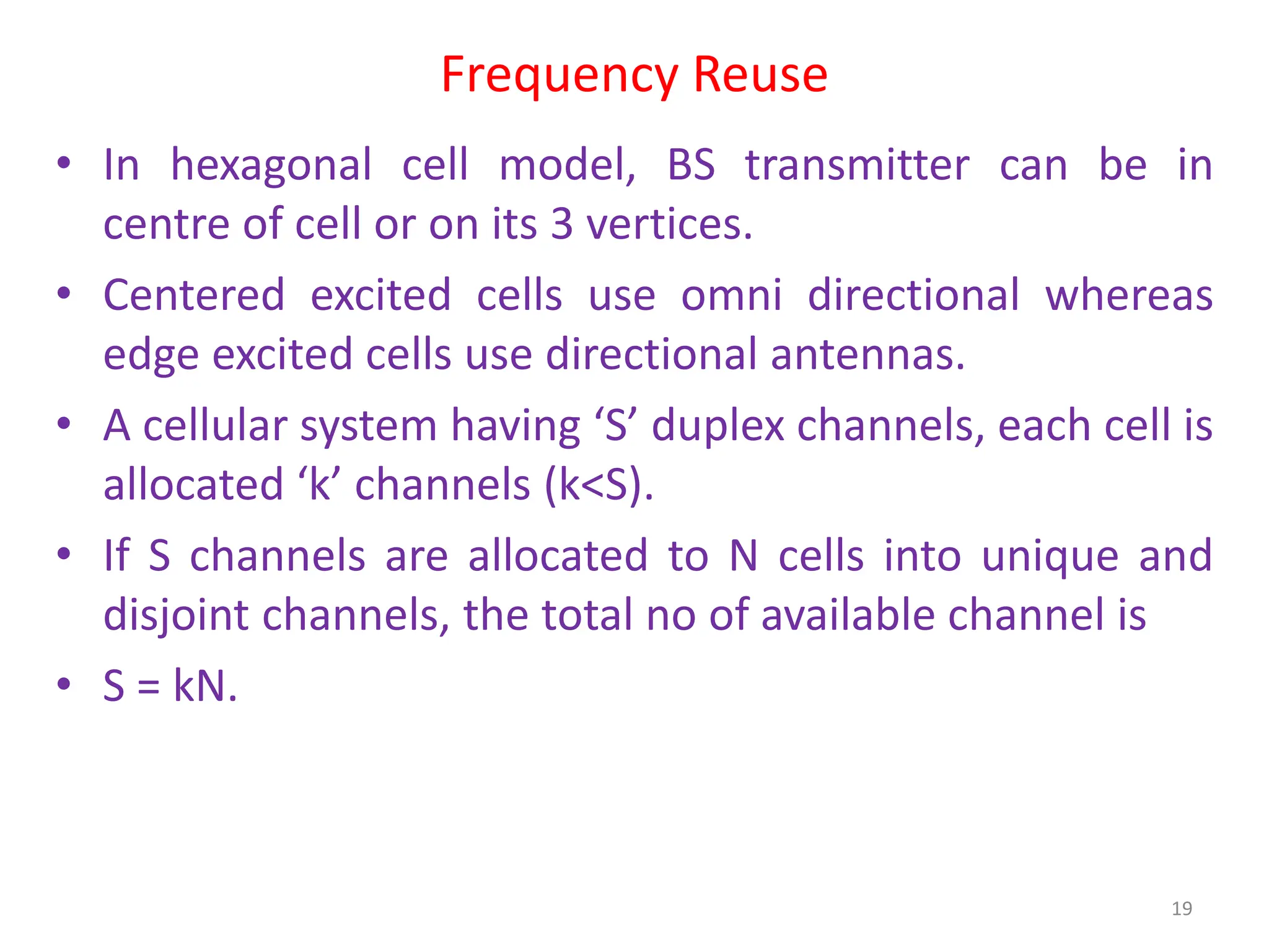 Frequency Reuse
• In hexagonal cell model, BS transmitter can be in
centre of cell or on its 3 vertices.
• Centered excited cells use omni directional whereas
edge excited cells use directional antennas.
• A cellular system having ‘S’ duplex channels, each cell is
allocated ‘k’ channels (k<S).
• If S channels are allocated to N cells into unique and
disjoint channels, the total no of available channel is
• S = kN.
19
 