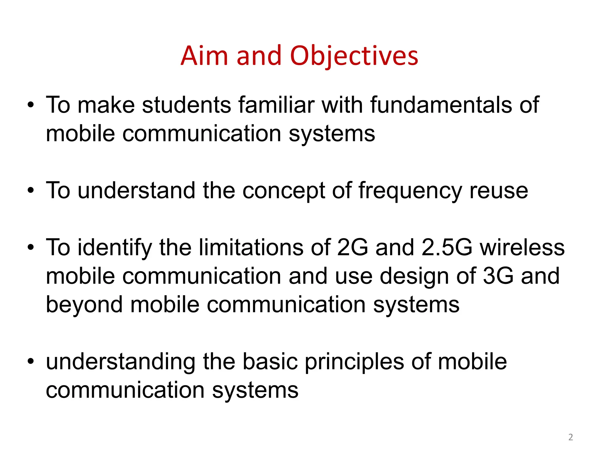 2
Aim and Objectives
• To make students familiar with fundamentals of
mobile communication systems
• To understand the concept of frequency reuse
• To identify the limitations of 2G and 2.5G wireless
mobile communication and use design of 3G and
beyond mobile communication systems
• understanding the basic principles of mobile
communication systems
 