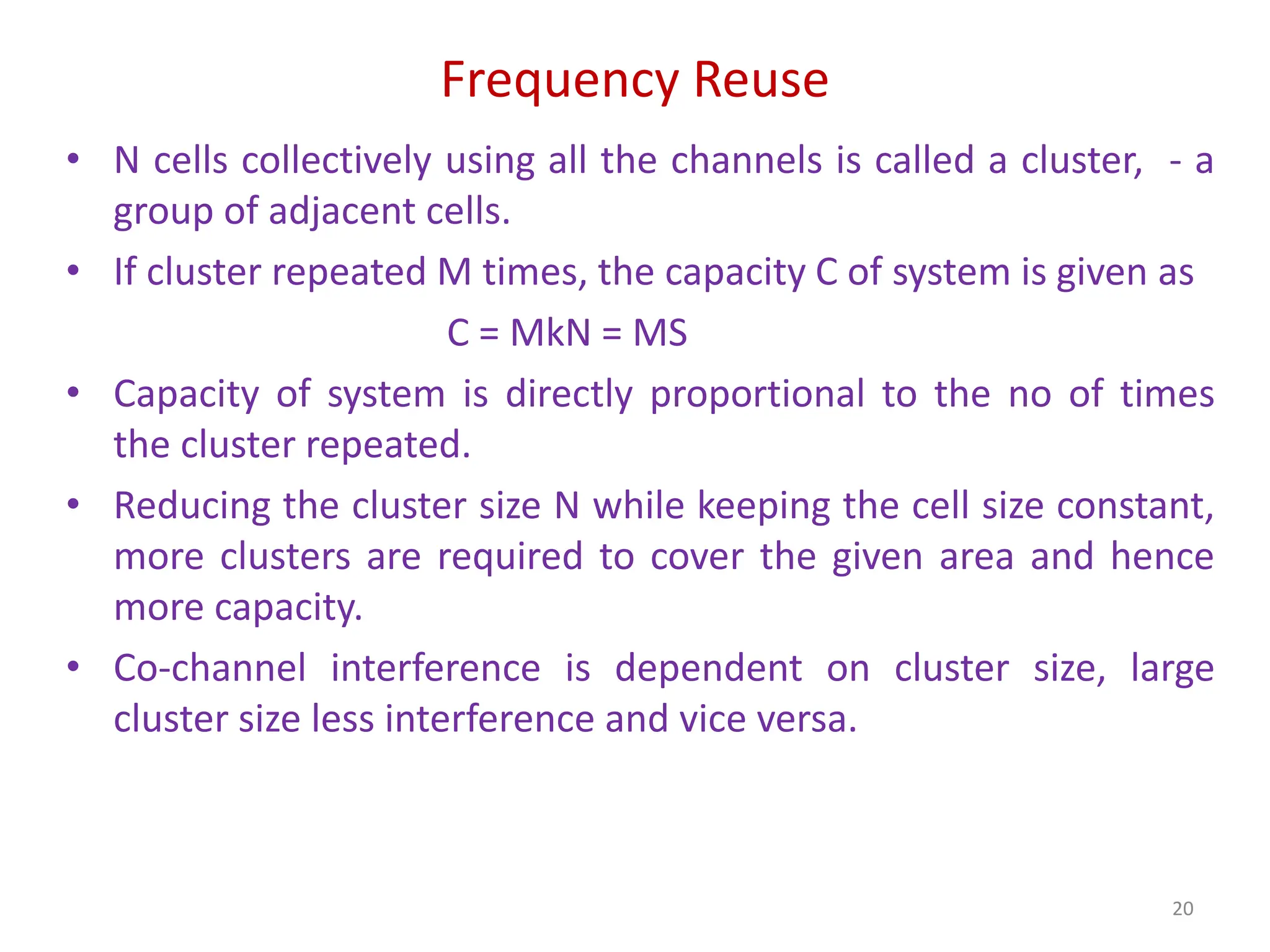 Frequency Reuse
• N cells collectively using all the channels is called a cluster, - a
group of adjacent cells.
• If cluster repeated M times, the capacity C of system is given as
C = MkN = MS
• Capacity of system is directly proportional to the no of times
the cluster repeated.
• Reducing the cluster size N while keeping the cell size constant,
more clusters are required to cover the given area and hence
more capacity.
• Co-channel interference is dependent on cluster size, large
cluster size less interference and vice versa.
20
 