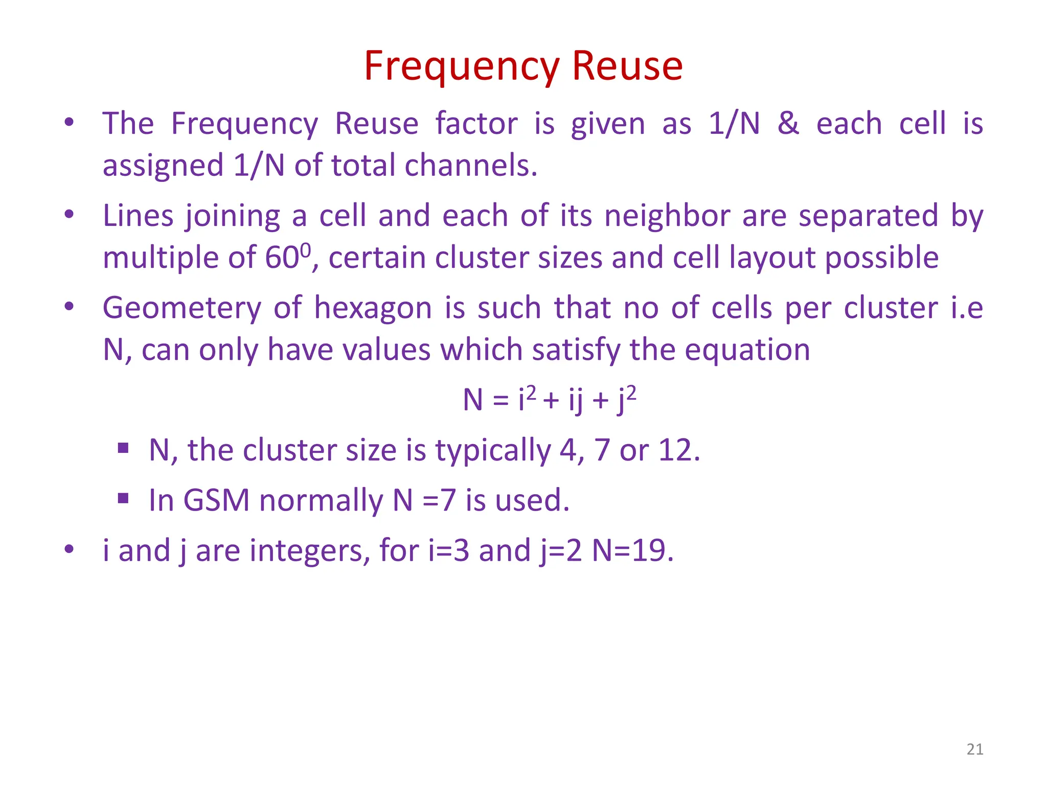 Frequency Reuse
• The Frequency Reuse factor is given as 1/N & each cell is
assigned 1/N of total channels.
• Lines joining a cell and each of its neighbor are separated by
multiple of 600, certain cluster sizes and cell layout possible
• Geometery of hexagon is such that no of cells per cluster i.e
N, can only have values which satisfy the equation
N = i2 + ij + j2
 N, the cluster size is typically 4, 7 or 12.
 In GSM normally N =7 is used.
• i and j are integers, for i=3 and j=2 N=19.
21
 