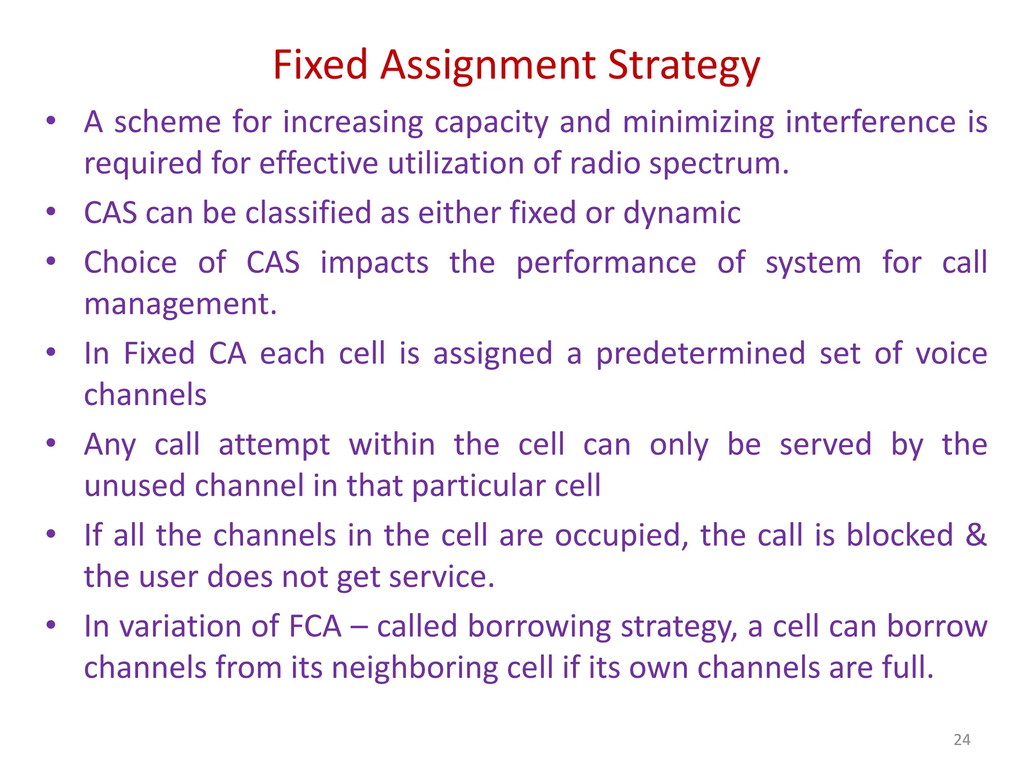 Fixed Assignment Strategy
• A scheme for increasing capacity and minimizing interference is
required for effective utilization of radio spectrum.
• CAS can be classified as either fixed or dynamic
• Choice of CAS impacts the performance of system for call
management.
• In Fixed CA each cell is assigned a predetermined set of voice
channels
• Any call attempt within the cell can only be served by the
unused channel in that particular cell
• If all the channels in the cell are occupied, the call is blocked &
the user does not get service.
• In variation of FCA – called borrowing strategy, a cell can borrow
channels from its neighboring cell if its own channels are full.
24
 
