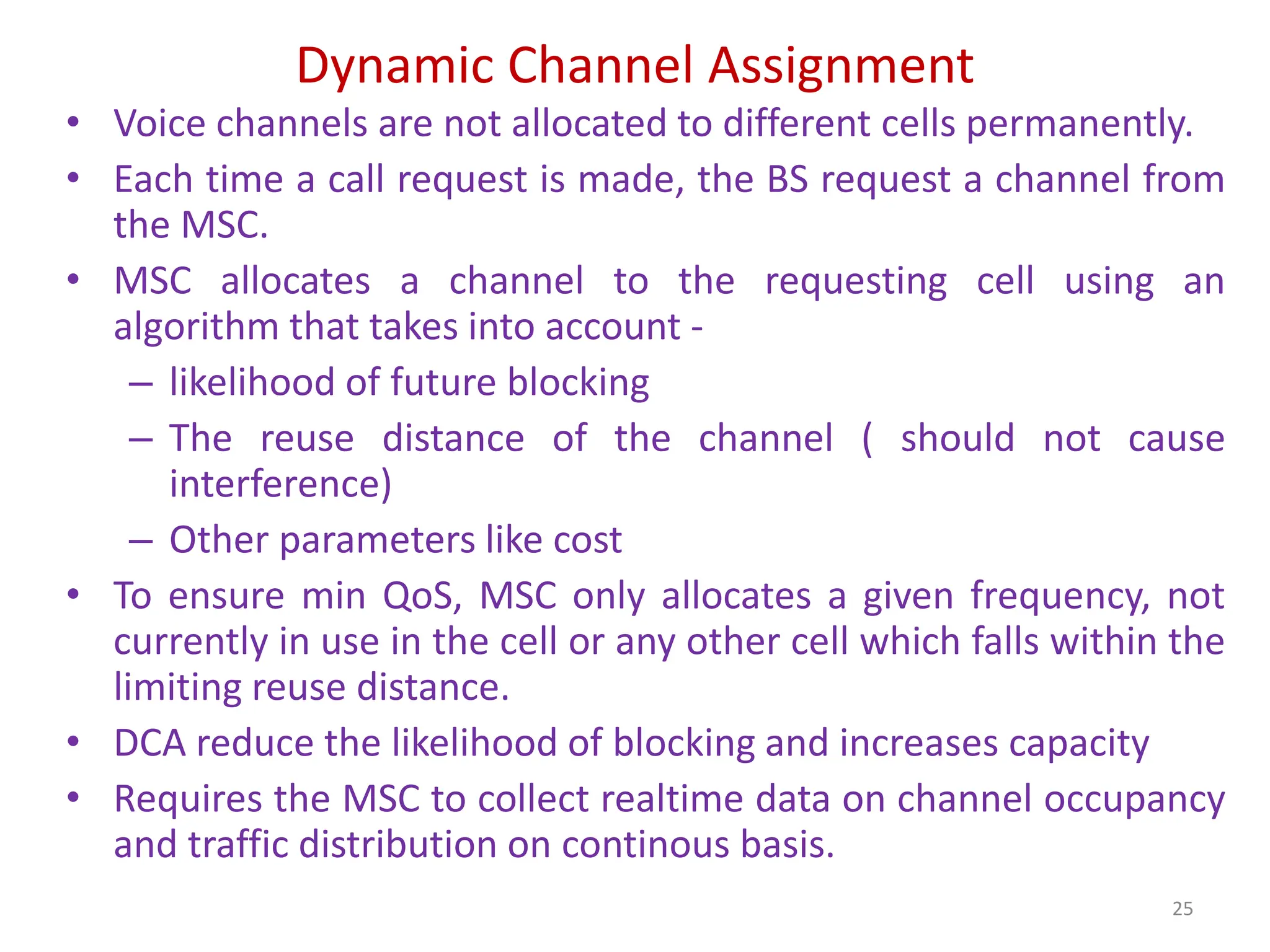 Dynamic Channel Assignment
• Voice channels are not allocated to different cells permanently.
• Each time a call request is made, the BS request a channel from
the MSC.
• MSC allocates a channel to the requesting cell using an
algorithm that takes into account -
– likelihood of future blocking
– The reuse distance of the channel ( should not cause
interference)
– Other parameters like cost
• To ensure min QoS, MSC only allocates a given frequency, not
currently in use in the cell or any other cell which falls within the
limiting reuse distance.
• DCA reduce the likelihood of blocking and increases capacity
• Requires the MSC to collect realtime data on channel occupancy
and traffic distribution on continous basis.
25
 