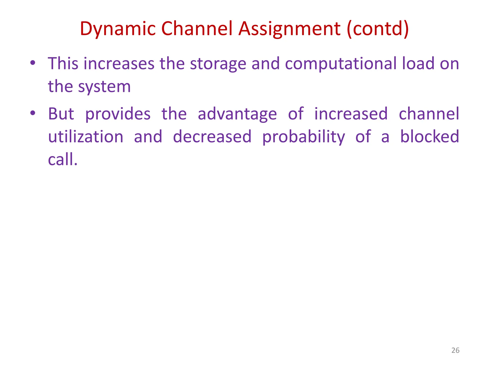 Dynamic Channel Assignment (contd)
• This increases the storage and computational load on
the system
• But provides the advantage of increased channel
utilization and decreased probability of a blocked
call.
26
 