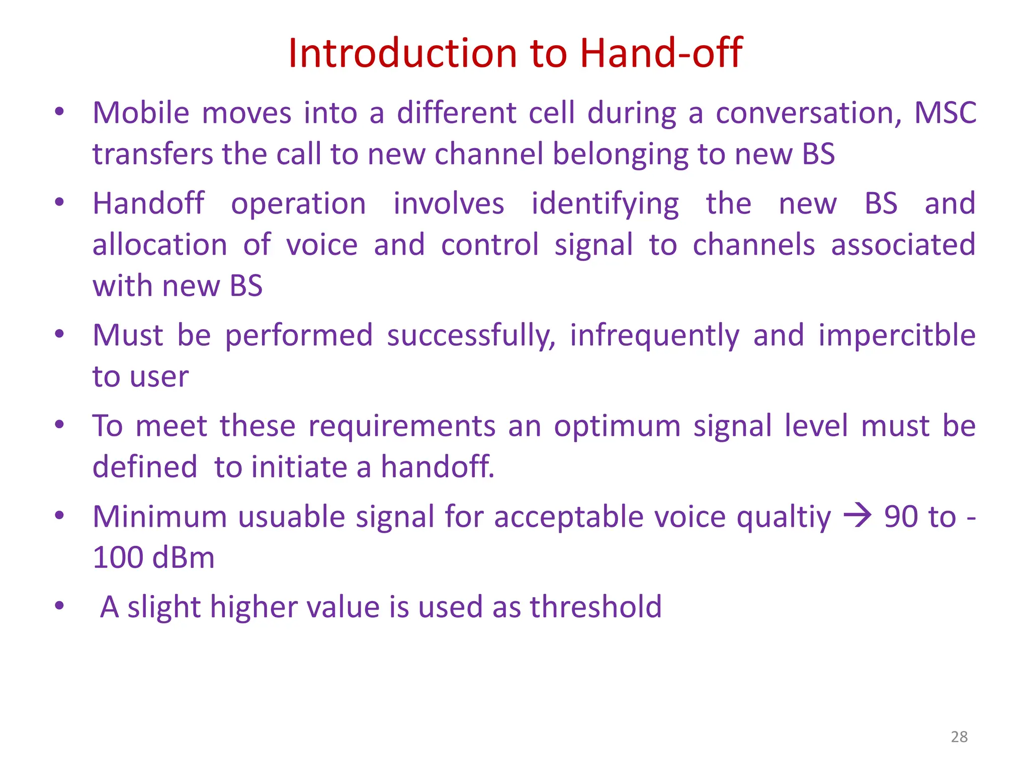 Introduction to Hand-off
• Mobile moves into a different cell during a conversation, MSC
transfers the call to new channel belonging to new BS
• Handoff operation involves identifying the new BS and
allocation of voice and control signal to channels associated
with new BS
• Must be performed successfully, infrequently and impercitble
to user
• To meet these requirements an optimum signal level must be
defined to initiate a handoff.
• Minimum usuable signal for acceptable voice qualtiy  90 to -
100 dBm
• A slight higher value is used as threshold
28
 