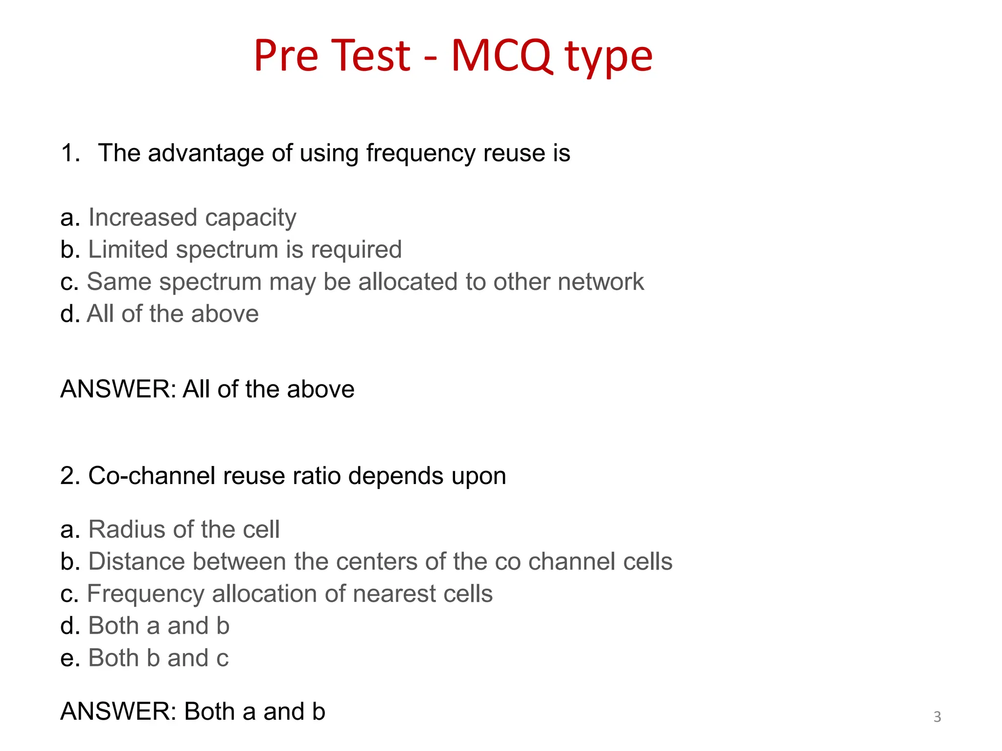 3
Pre Test - MCQ type
1. The advantage of using frequency reuse is
a. Increased capacity
b. Limited spectrum is required
c. Same spectrum may be allocated to other network
d. All of the above
ANSWER: All of the above
2. Co-channel reuse ratio depends upon
a. Radius of the cell
b. Distance between the centers of the co channel cells
c. Frequency allocation of nearest cells
d. Both a and b
e. Both b and c
ANSWER: Both a and b
 