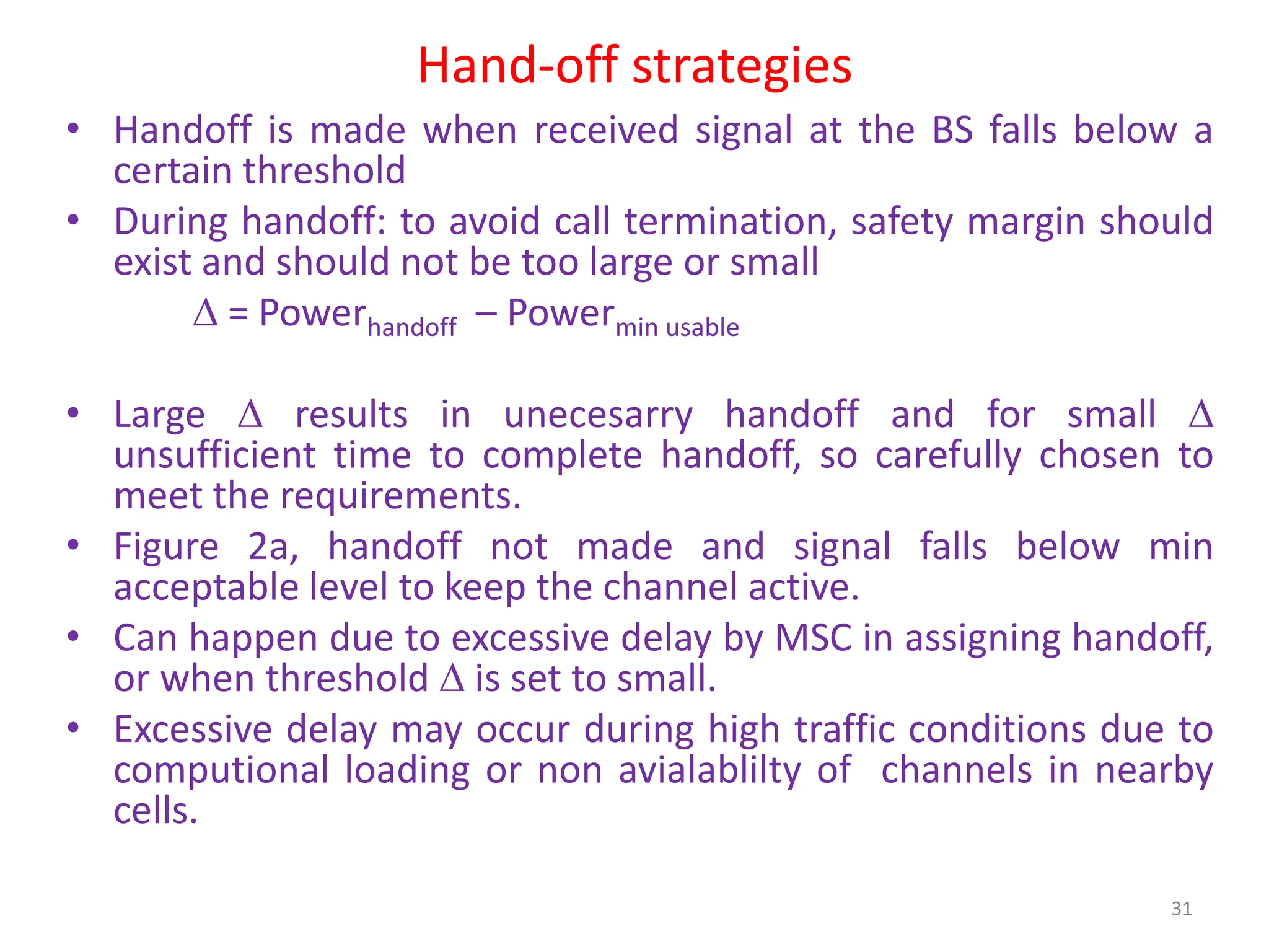 Hand-off strategies
• Handoff is made when received signal at the BS falls below a
certain threshold
• During handoff: to avoid call termination, safety margin should
exist and should not be too large or small
 = Powerhandoff – Powermin usable
• Large  results in unecesarry handoff and for small 
unsufficient time to complete handoff, so carefully chosen to
meet the requirements.
• Figure 2a, handoff not made and signal falls below min
acceptable level to keep the channel active.
• Can happen due to excessive delay by MSC in assigning handoff,
or when threshold  is set to small.
• Excessive delay may occur during high traffic conditions due to
computional loading or non avialablilty of channels in nearby
cells.
31
 