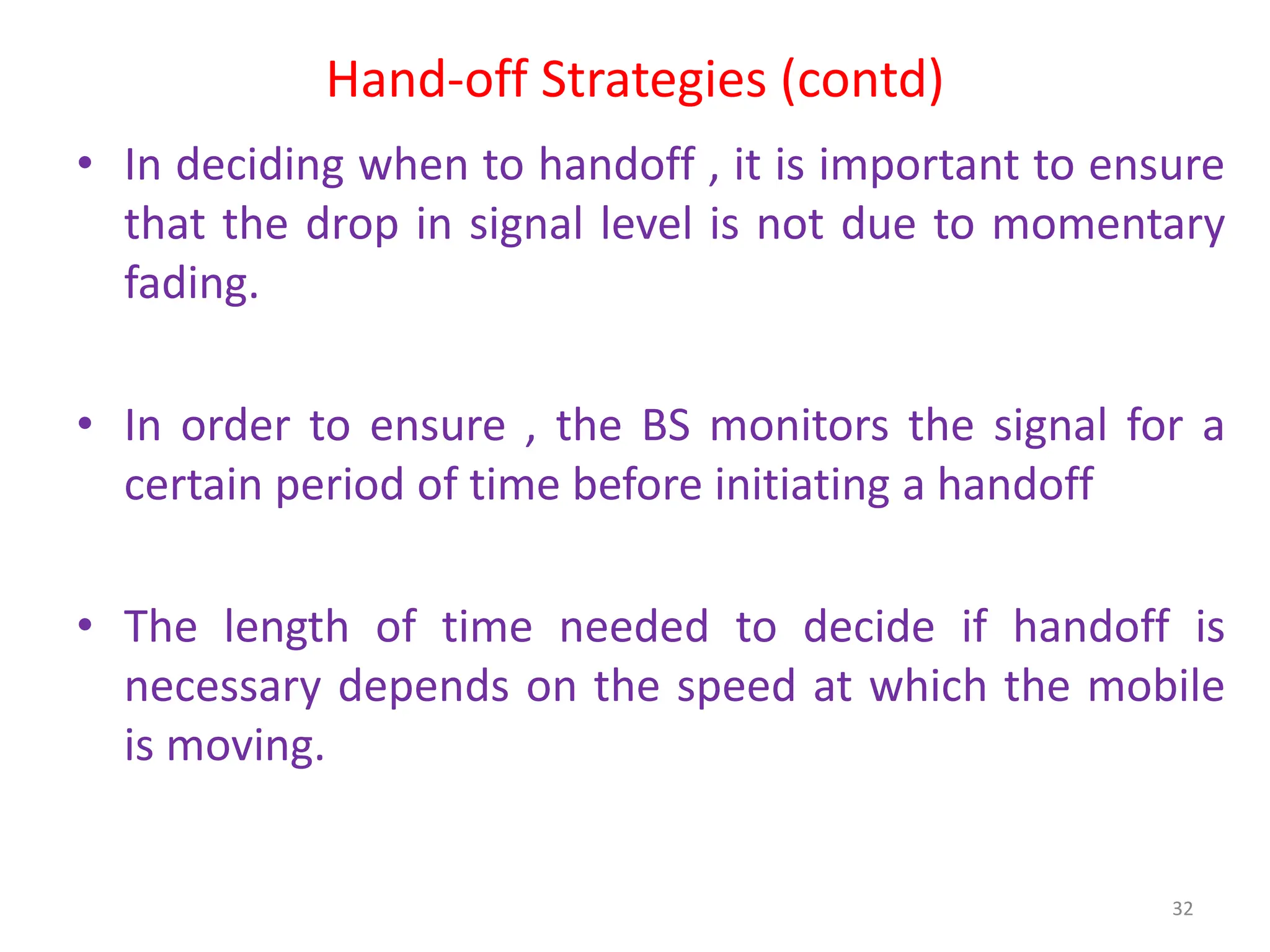 Hand-off Strategies (contd)
• In deciding when to handoff , it is important to ensure
that the drop in signal level is not due to momentary
fading.
• In order to ensure , the BS monitors the signal for a
certain period of time before initiating a handoff
• The length of time needed to decide if handoff is
necessary depends on the speed at which the mobile
is moving.
32
 