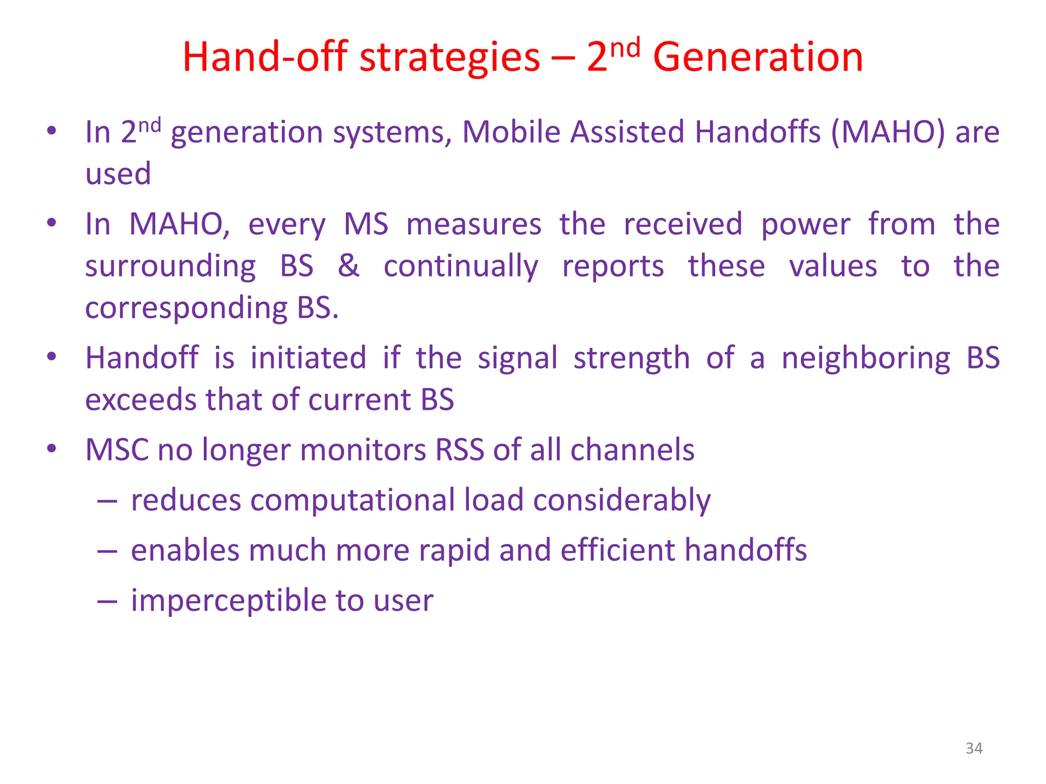 Hand-off strategies – 2nd Generation
• In 2nd generation systems, Mobile Assisted Handoffs (MAHO) are
used
• In MAHO, every MS measures the received power from the
surrounding BS & continually reports these values to the
corresponding BS.
• Handoff is initiated if the signal strength of a neighboring BS
exceeds that of current BS
• MSC no longer monitors RSS of all channels
– reduces computational load considerably
– enables much more rapid and efficient handoffs
– imperceptible to user
34
 