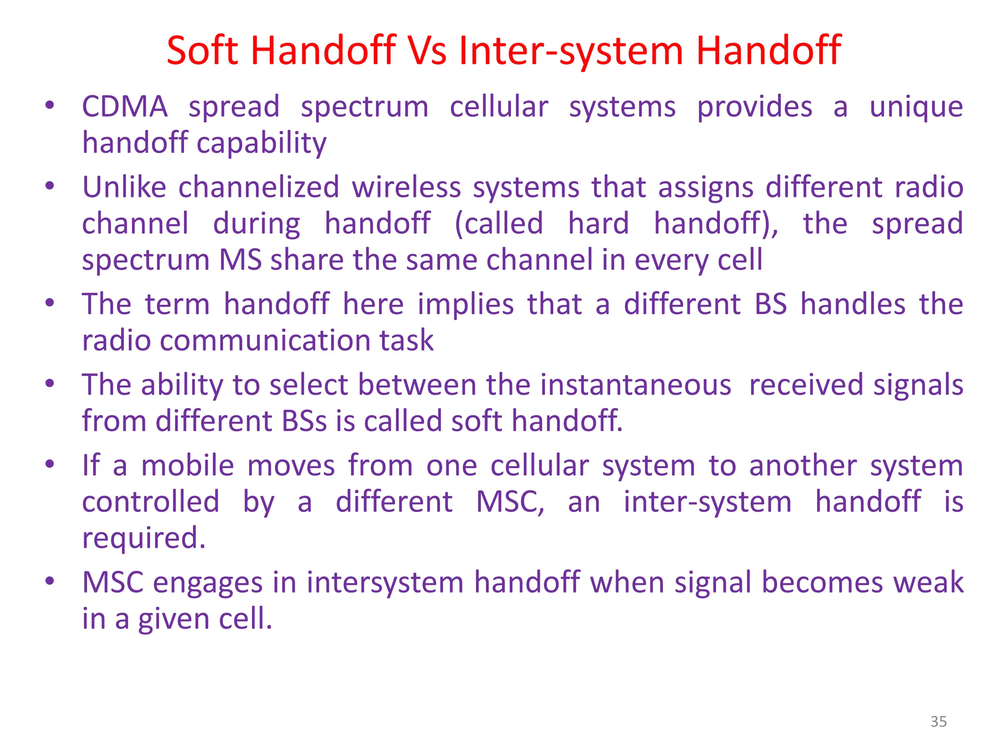 Soft Handoff Vs Inter-system Handoff
• CDMA spread spectrum cellular systems provides a unique
handoff capability
• Unlike channelized wireless systems that assigns different radio
channel during handoff (called hard handoff), the spread
spectrum MS share the same channel in every cell
• The term handoff here implies that a different BS handles the
radio communication task
• The ability to select between the instantaneous received signals
from different BSs is called soft handoff.
• If a mobile moves from one cellular system to another system
controlled by a different MSC, an inter-system handoff is
required.
• MSC engages in intersystem handoff when signal becomes weak
in a given cell.
35
 