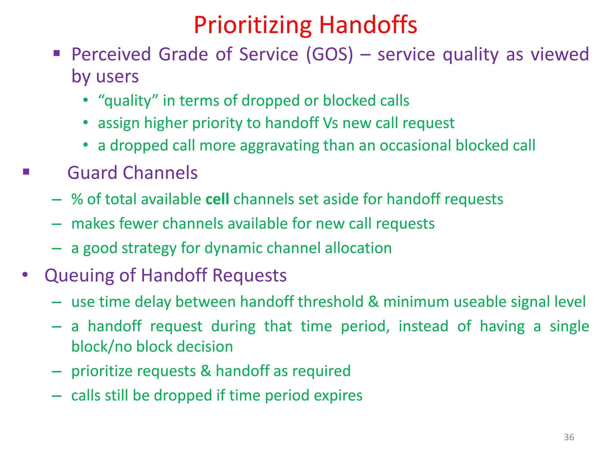 Prioritizing Handoffs
 Perceived Grade of Service (GOS) – service quality as viewed
by users
• “quality” in terms of dropped or blocked calls
• assign higher priority to handoff Vs new call request
• a dropped call more aggravating than an occasional blocked call
 Guard Channels
– % of total available cell channels set aside for handoff requests
– makes fewer channels available for new call requests
– a good strategy for dynamic channel allocation
• Queuing of Handoff Requests
– use time delay between handoff threshold & minimum useable signal level
– a handoff request during that time period, instead of having a single
block/no block decision
– prioritize requests & handoff as required
– calls still be dropped if time period expires
36
 