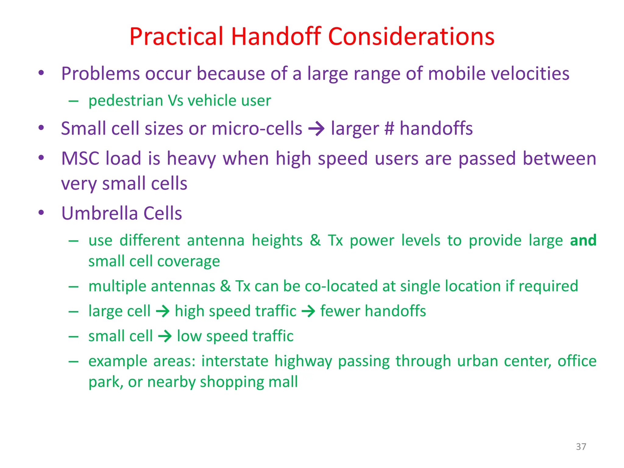 Practical Handoff Considerations
• Problems occur because of a large range of mobile velocities
– pedestrian Vs vehicle user
• Small cell sizes or micro-cells → larger # handoffs
• MSC load is heavy when high speed users are passed between
very small cells
• Umbrella Cells
– use different antenna heights & Tx power levels to provide large and
small cell coverage
– multiple antennas & Tx can be co-located at single location if required
– large cell → high speed traffic → fewer handoffs
– small cell → low speed traffic
– example areas: interstate highway passing through urban center, office
park, or nearby shopping mall
37
 