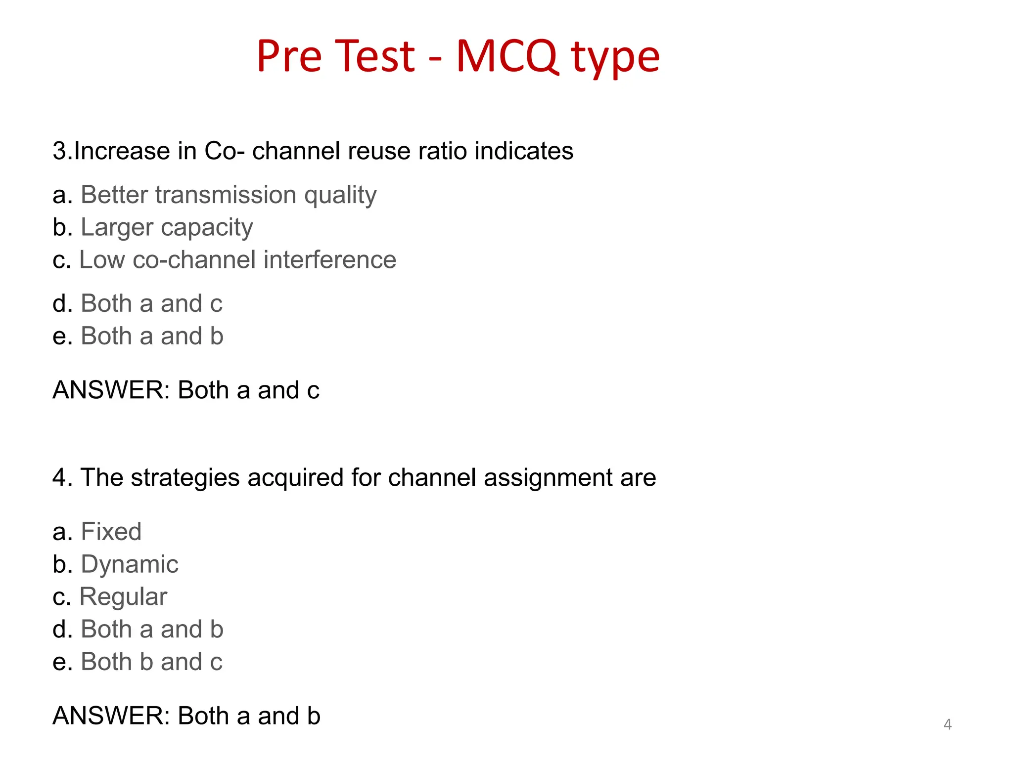4
3.Increase in Co- channel reuse ratio indicates
a. Better transmission quality
b. Larger capacity
c. Low co-channel interference
d. Both a and c
e. Both a and b
ANSWER: Both a and c
4. The strategies acquired for channel assignment are
a. Fixed
b. Dynamic
c. Regular
d. Both a and b
e. Both b and c
ANSWER: Both a and b
Pre Test - MCQ type
 