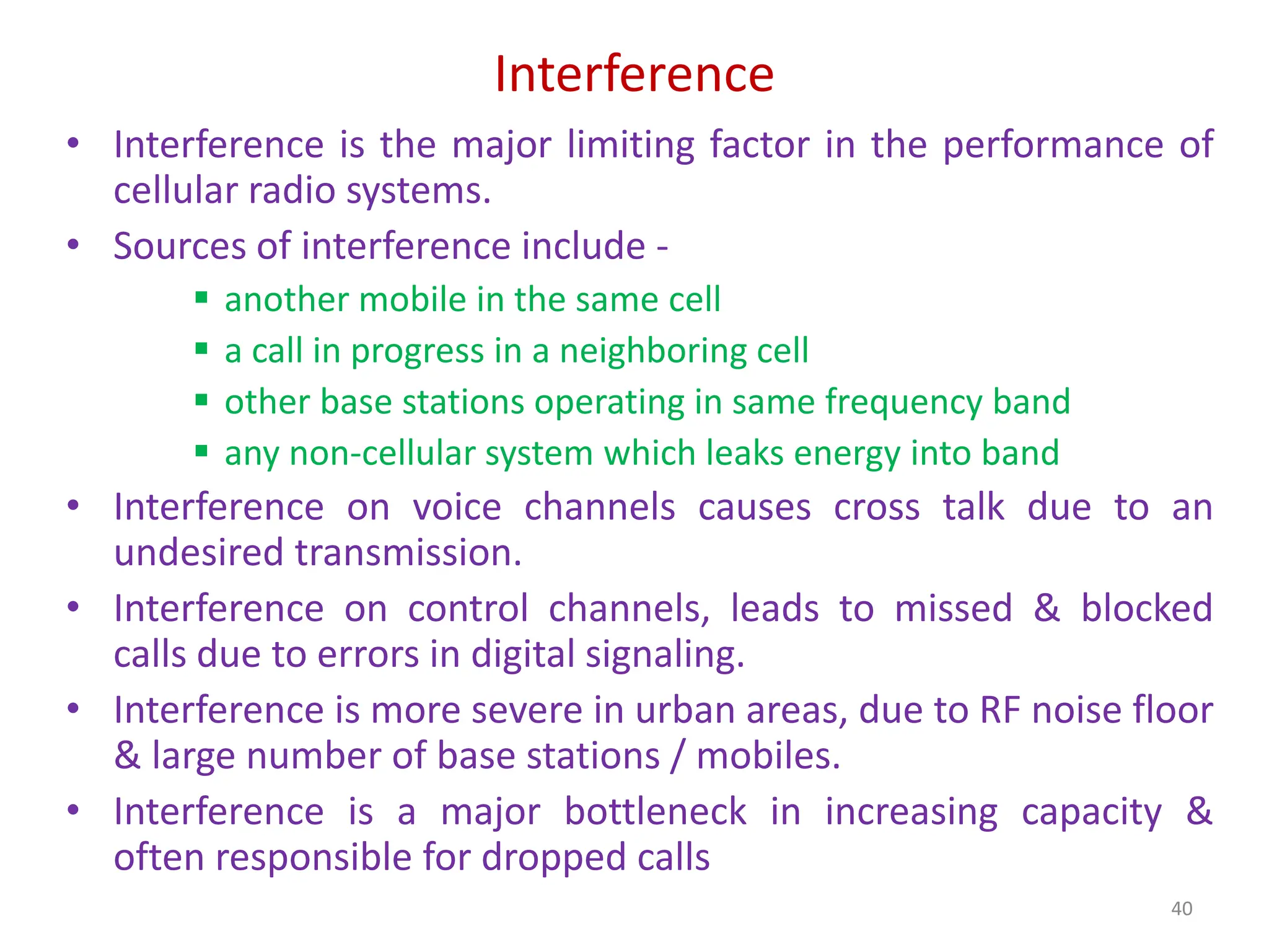Interference
• Interference is the major limiting factor in the performance of
cellular radio systems.
• Sources of interference include -
 another mobile in the same cell
 a call in progress in a neighboring cell
 other base stations operating in same frequency band
 any non-cellular system which leaks energy into band
• Interference on voice channels causes cross talk due to an
undesired transmission.
• Interference on control channels, leads to missed & blocked
calls due to errors in digital signaling.
• Interference is more severe in urban areas, due to RF noise floor
& large number of base stations / mobiles.
• Interference is a major bottleneck in increasing capacity &
often responsible for dropped calls
40
 