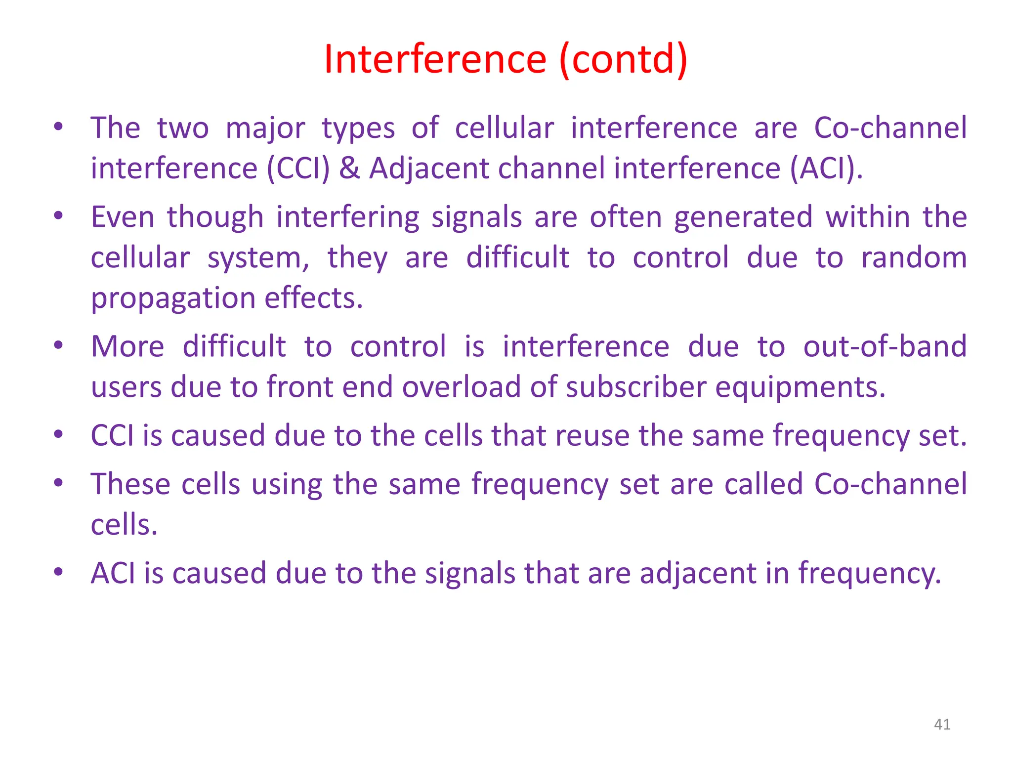 Interference (contd)
• The two major types of cellular interference are Co-channel
interference (CCI) & Adjacent channel interference (ACI).
• Even though interfering signals are often generated within the
cellular system, they are difficult to control due to random
propagation effects.
• More difficult to control is interference due to out-of-band
users due to front end overload of subscriber equipments.
• CCI is caused due to the cells that reuse the same frequency set.
• These cells using the same frequency set are called Co-channel
cells.
• ACI is caused due to the signals that are adjacent in frequency.
41
 